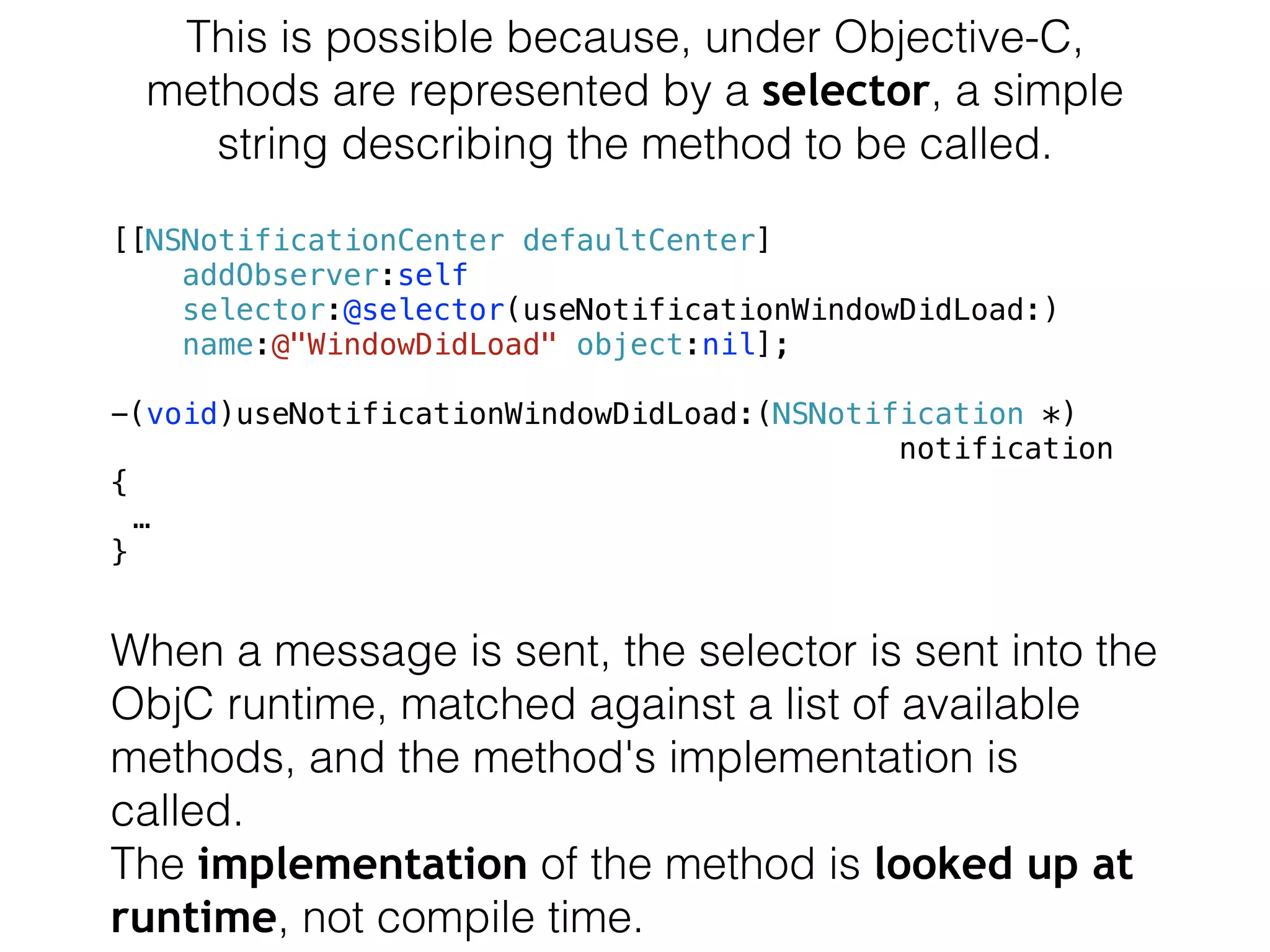 This is possible because, under Objective-C,
methods are represented by a selector, a simple
string describing the method to be called.
[[NSNotificationCenter defaultCenter]
addObserver:self
selector:@selector(useNotificationWindowDidLoad:)
name:@"WindowDidLoad" object:nil];
-(void)useNotificationWindowDidLoad:(NSNotification *)
notification
{
…
}
When a message is sent, the selector is sent into the
ObjC runtime, matched against a list of available
methods, and the method's implementation is
called.
The implementation of the method is looked up at
runtime, not compile time.
 