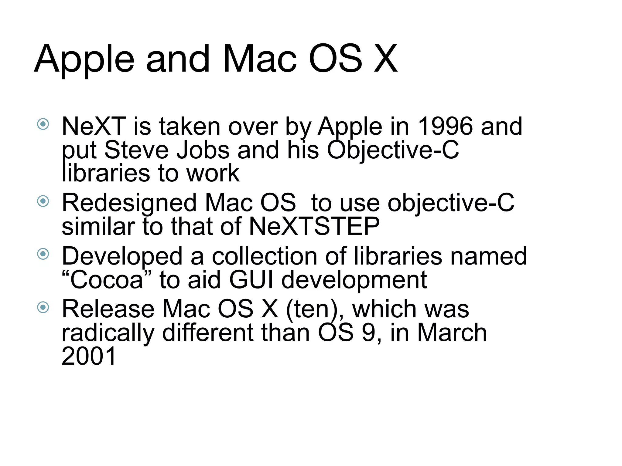 Apple and Mac OS X
⦿ NeXT is taken over by Apple in 1996 and
put Steve Jobs and his Objective-C
libraries to work
⦿ Redesigned Mac OS to use objective-C
similar to that of NeXTSTEP
⦿ Developed a collection of libraries named
“Cocoa” to aid GUI development
⦿ Release Mac OS X (ten), which was
radically different than OS 9, in March
2001
 