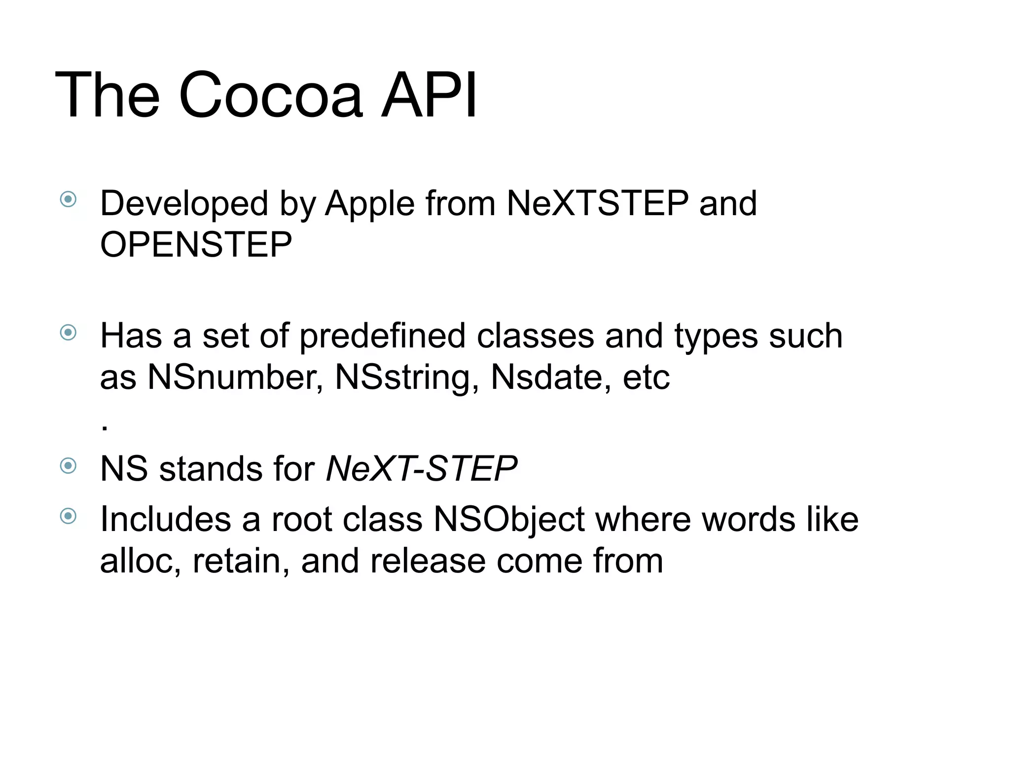 The Cocoa API
⦿ Developed by Apple from NeXTSTEP and
OPENSTEP 
⦿ Has a set of predefined classes and types such
as NSnumber, NSstring, Nsdate, etc 
.
⦿ NS stands for NeXT-STEP
⦿ Includes a root class NSObject where words like
alloc, retain, and release come from
 