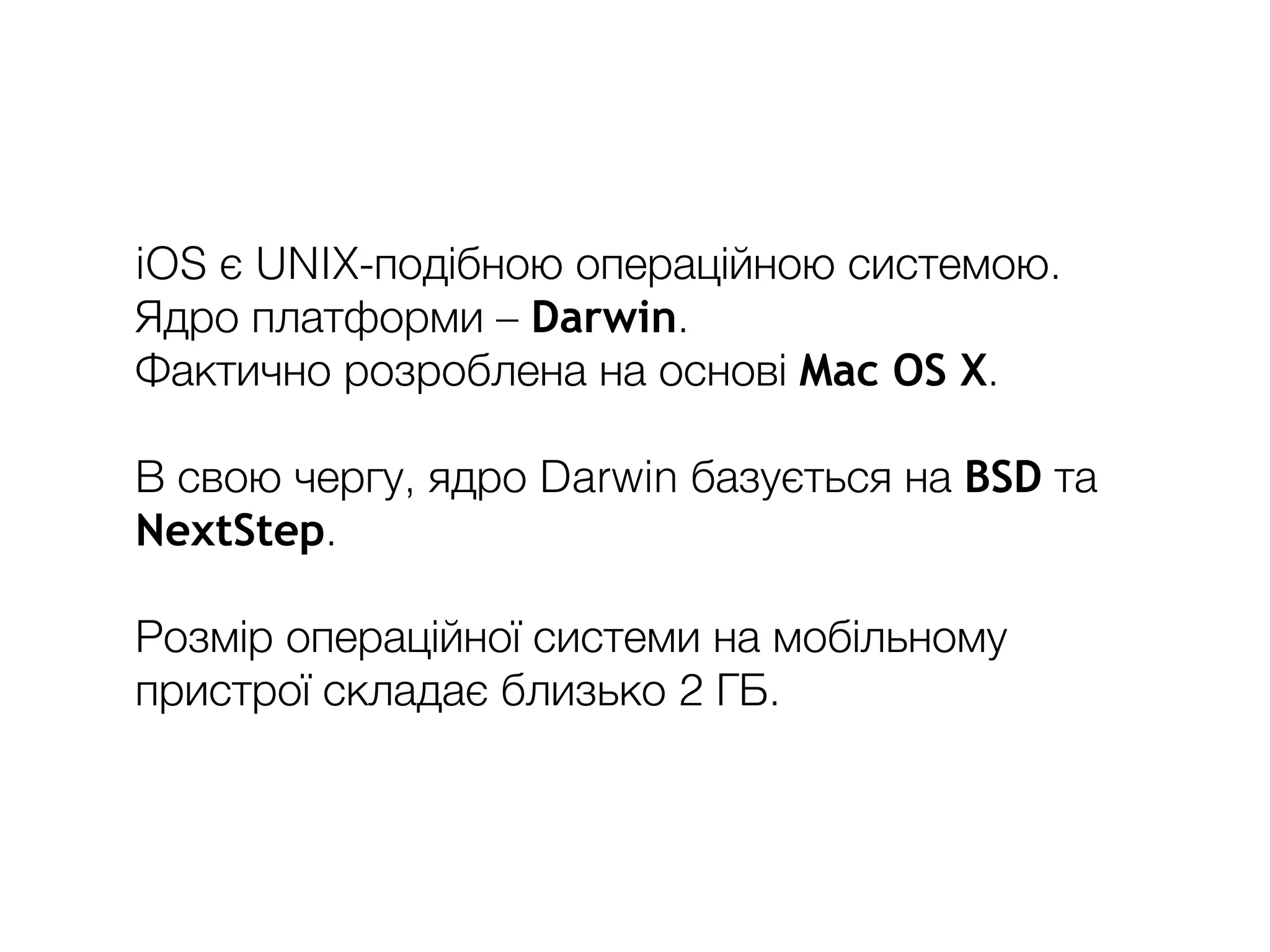 iOS є UNIX-подібною операційною системою.
Ядро платформи – Darwin.
Фактично розроблена на основі Mac OS X.
В свою чергу, ядро Darwin базується на BSD та
NextStep.
Розмір операційної системи на мобільному
пристрої складає близько 2 ГБ.
 