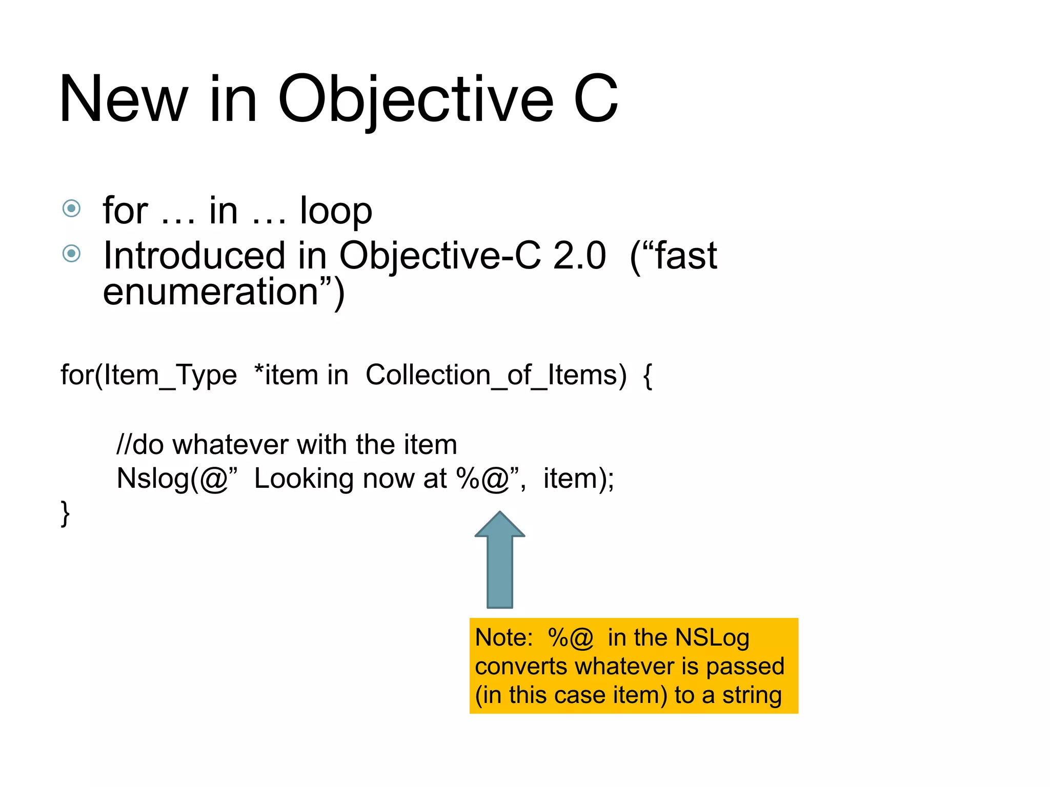 New in Objective C
⦿ for … in … loop
⦿ Introduced in Objective-C 2.0 (“fast
enumeration”)
for(Item_Type *item in Collection_of_Items) {
//do whatever with the item
Nslog(@” Looking now at %@”, item);
}
Note: %@ in the NSLog 
converts whatever is passed
(in this case item) to a string
 
