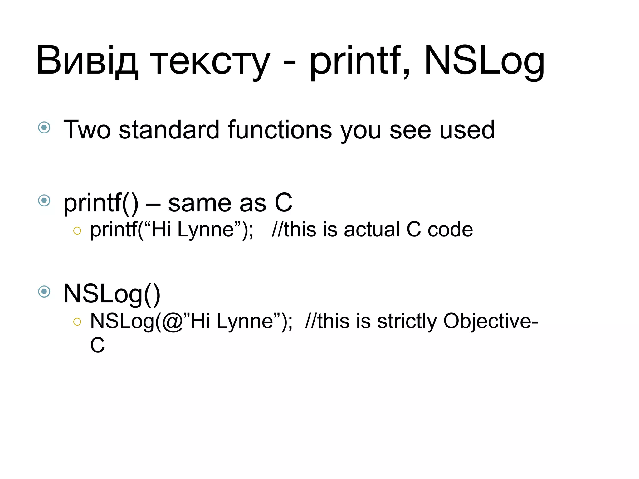 Вивід тексту - printf, NSLog
⦿ Two standard functions you see used
⦿ printf() – same as C
○ printf(“Hi Lynne”); //this is actual C code
⦿ NSLog()
○ NSLog(@”Hi Lynne”); //this is strictly Objective-
C
 