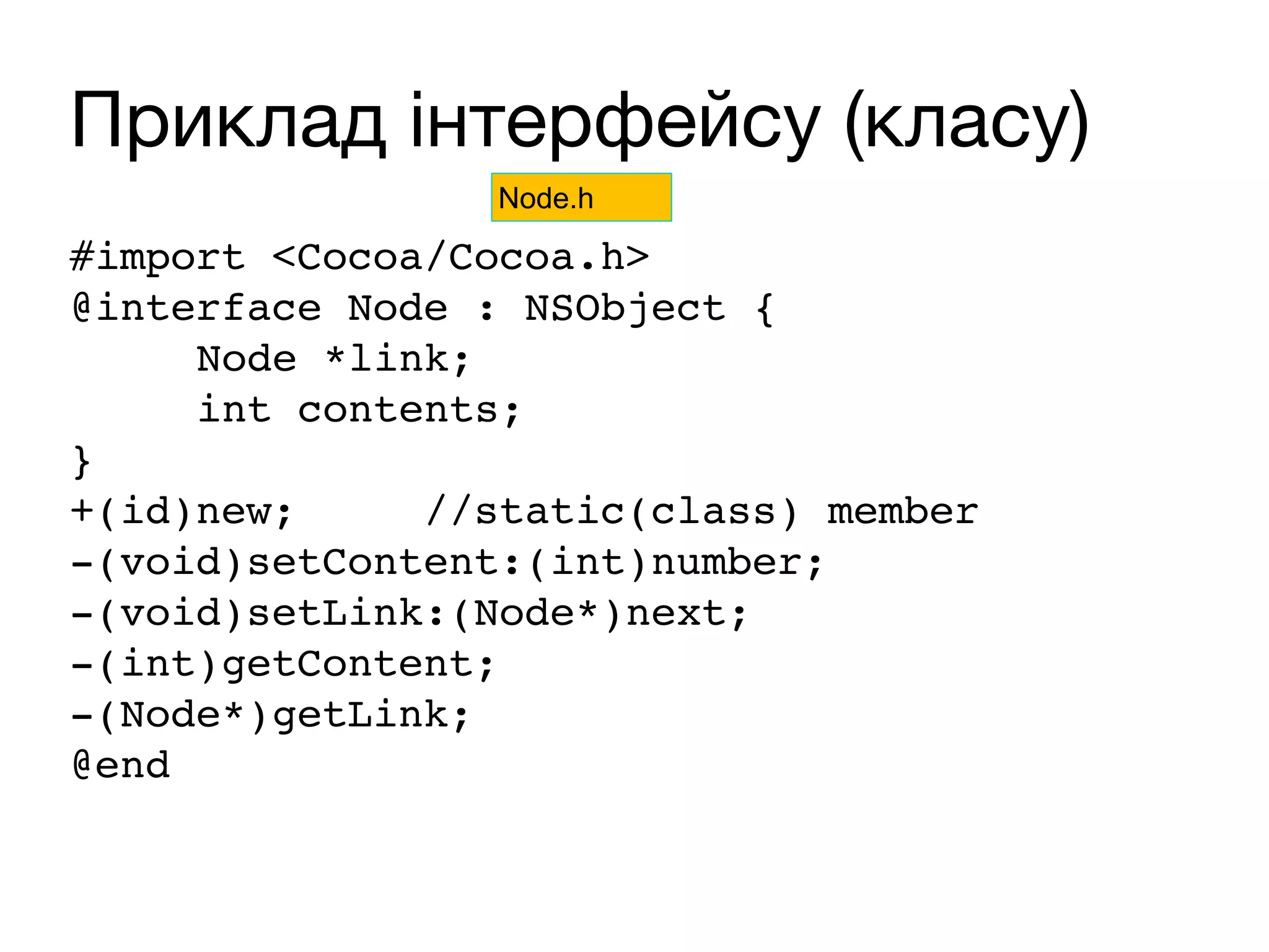 Приклад інтерфейсу (класу)
#import <Cocoa/Cocoa.h>
@interface Node : NSObject {
Node *link;
int contents;
}
+(id)new; //static(class) member
-(void)setContent:(int)number;
-(void)setLink:(Node*)next;
-(int)getContent;
-(Node*)getLink;
@end
Node.h
 