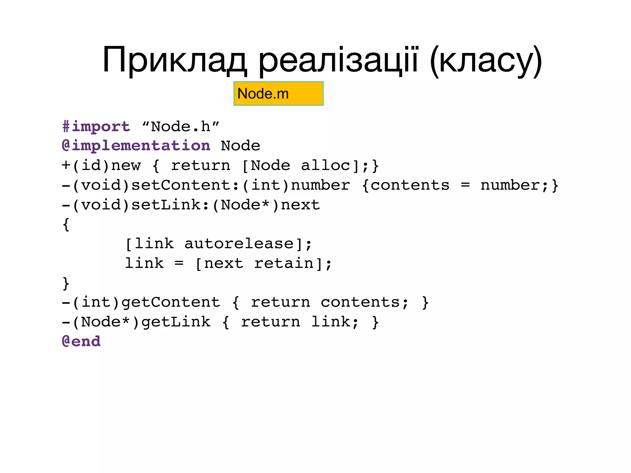 Приклад реалізації (класу)
#import “Node.h”
@implementation Node
+(id)new { return [Node alloc];}
-(void)setContent:(int)number {contents = number;}
-(void)setLink:(Node*)next
{
[link autorelease];
link = [next retain];
}
-(int)getContent { return contents; }
-(Node*)getLink { return link; }
@end
Node.m
 