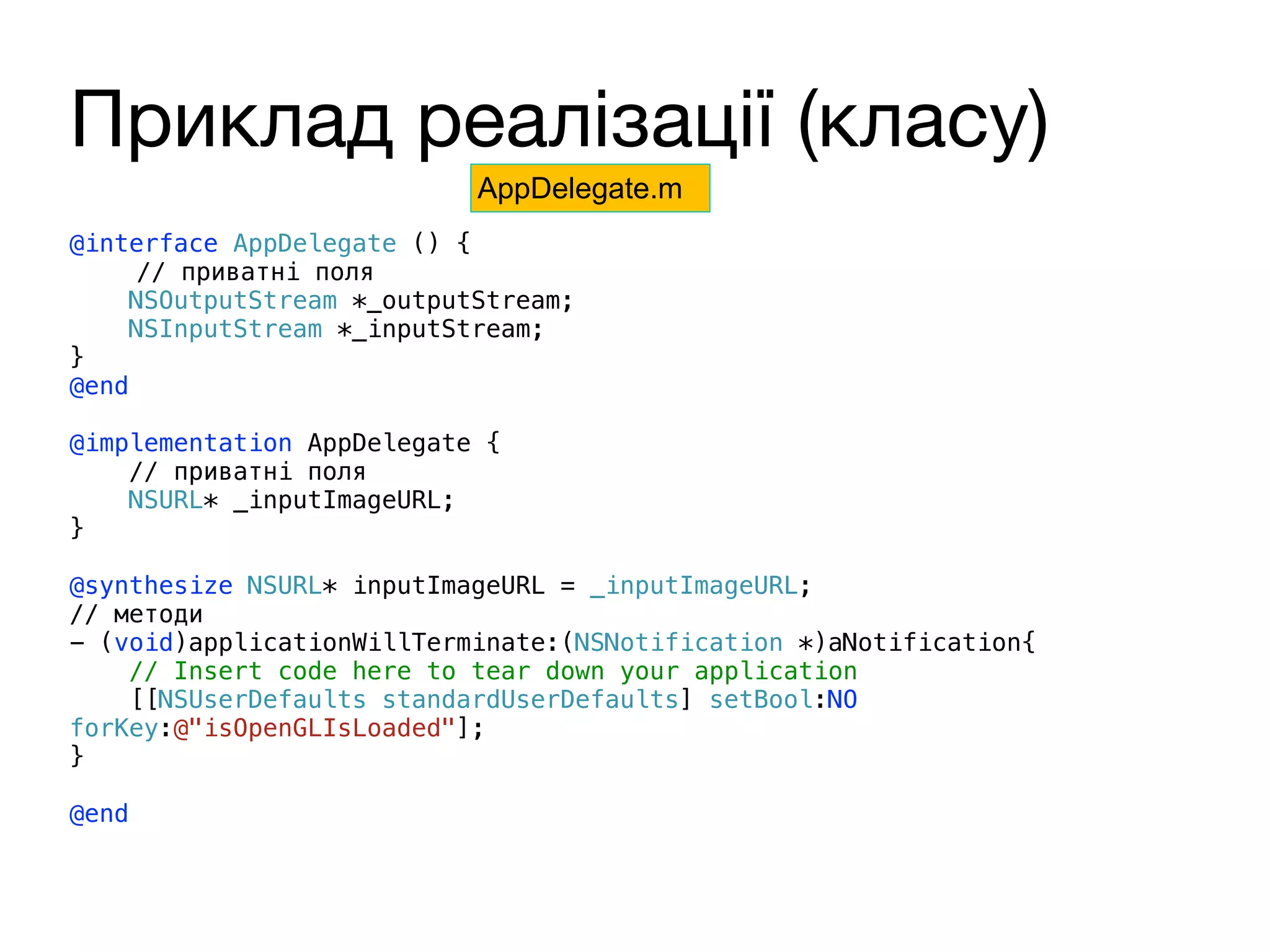 Приклад реалізації (класу)
@interface AppDelegate () {
// приватні поля
NSOutputStream *_outputStream;
NSInputStream *_inputStream;
}
@end
@implementation AppDelegate {
// приватні поля
NSURL* _inputImageURL;
}
@synthesize NSURL* inputImageURL = _inputImageURL;
// методи
- (void)applicationWillTerminate:(NSNotification *)aNotification{
// Insert code here to tear down your application
[[NSUserDefaults standardUserDefaults] setBool:NO
forKey:@"isOpenGLIsLoaded"];
}
@end
AppDelegate.m
 