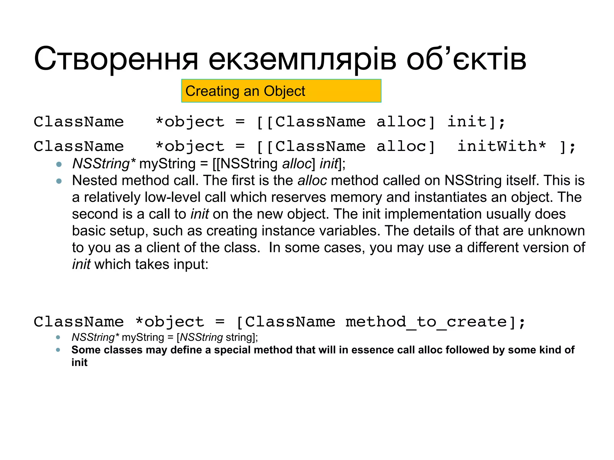 Створення екземплярів об’єктів
ClassName *object = [[ClassName alloc] init]; 
ClassName *object = [[ClassName alloc] initWith* ];
● NSString* myString = [[NSString alloc] init];
● Nested method call. The first is the alloc method called on NSString itself. This is
a relatively low-level call which reserves memory and instantiates an object. The
second is a call to init on the new object. The init implementation usually does
basic setup, such as creating instance variables. The details of that are unknown
to you as a client of the class. In some cases, you may use a different version of
init which takes input:
 
ClassName *object = [ClassName method_to_create];
● NSString* myString = [NSString string];
● Some classes may define a special method that will in essence call alloc followed by some kind of
init
Creating an Object
 