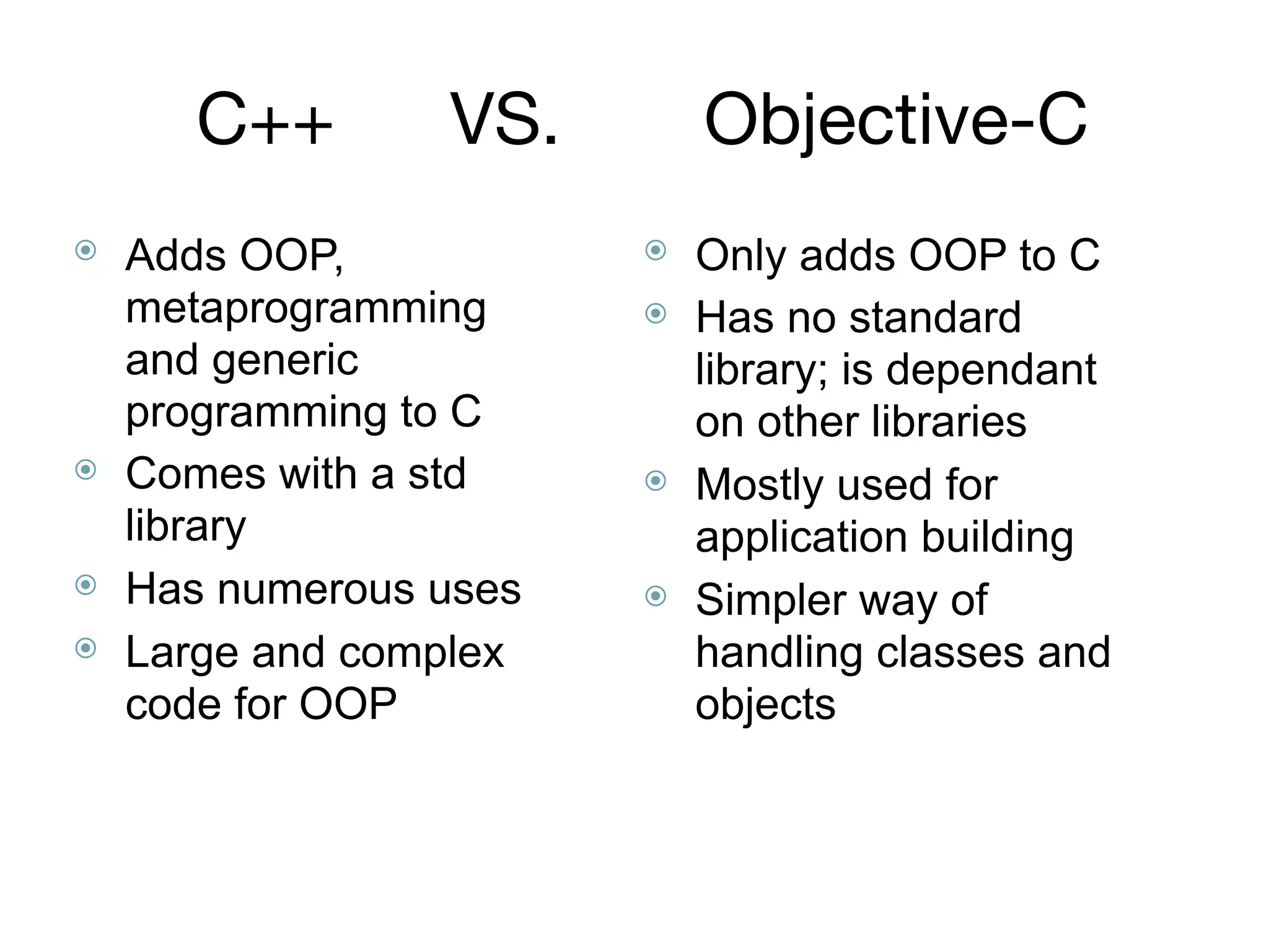 C++	 VS. 	 Objective-C
⦿ Adds OOP,
metaprogramming
and generic
programming to C
⦿ Comes with a std
library
⦿ Has numerous uses
⦿ Large and complex
code for OOP
⦿ Only adds OOP to C
⦿ Has no standard
library; is dependant
on other libraries
⦿ Mostly used for
application building
⦿ Simpler way of
handling classes and
objects
 