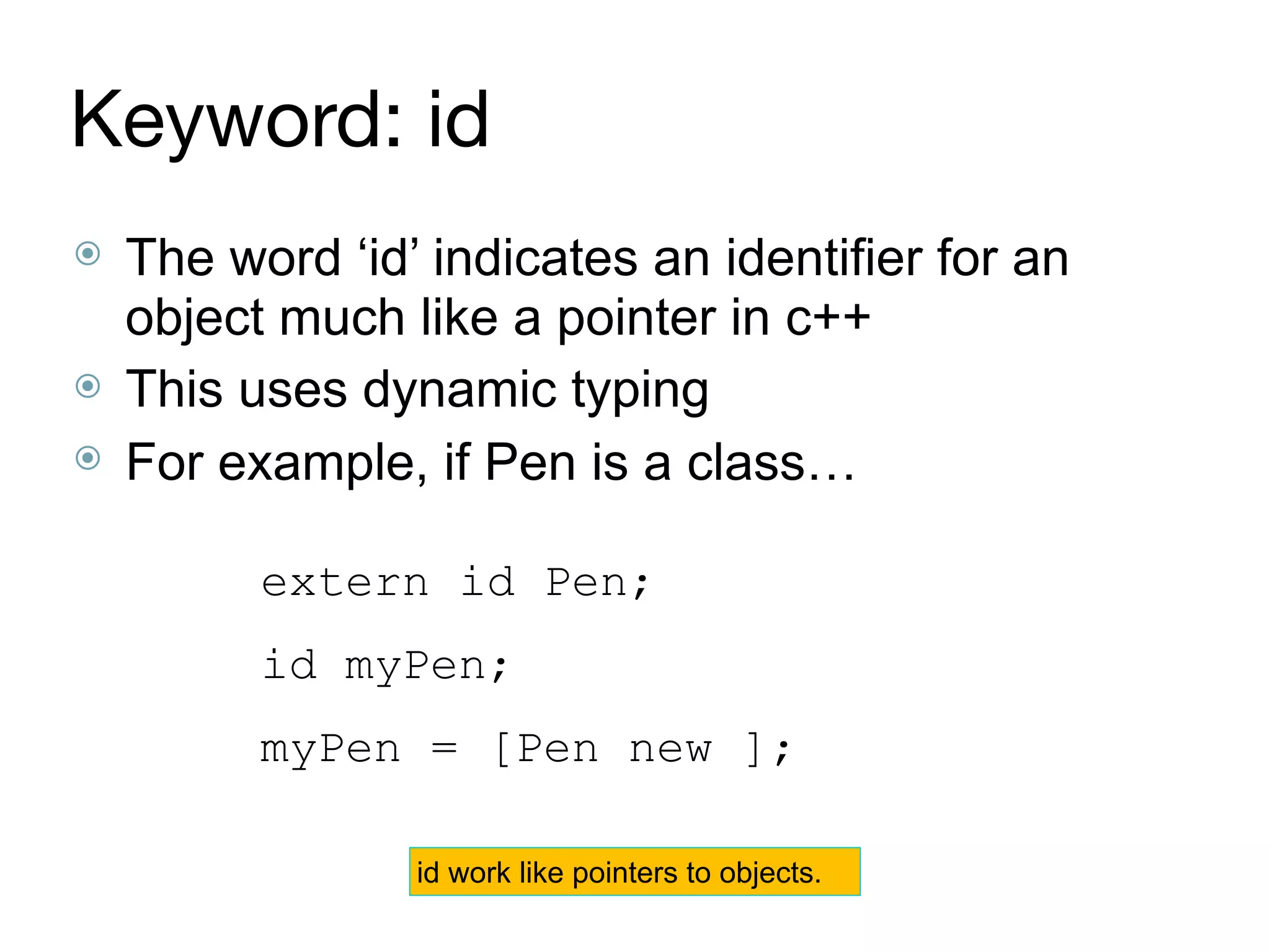 Keyword: id
⦿ The word ‘id’ indicates an identifier for an
object much like a pointer in c++
⦿ This uses dynamic typing
⦿ For example, if Pen is a class…
extern id Pen;
id myPen;
myPen = [Pen new ];
id work like pointers to objects.
 