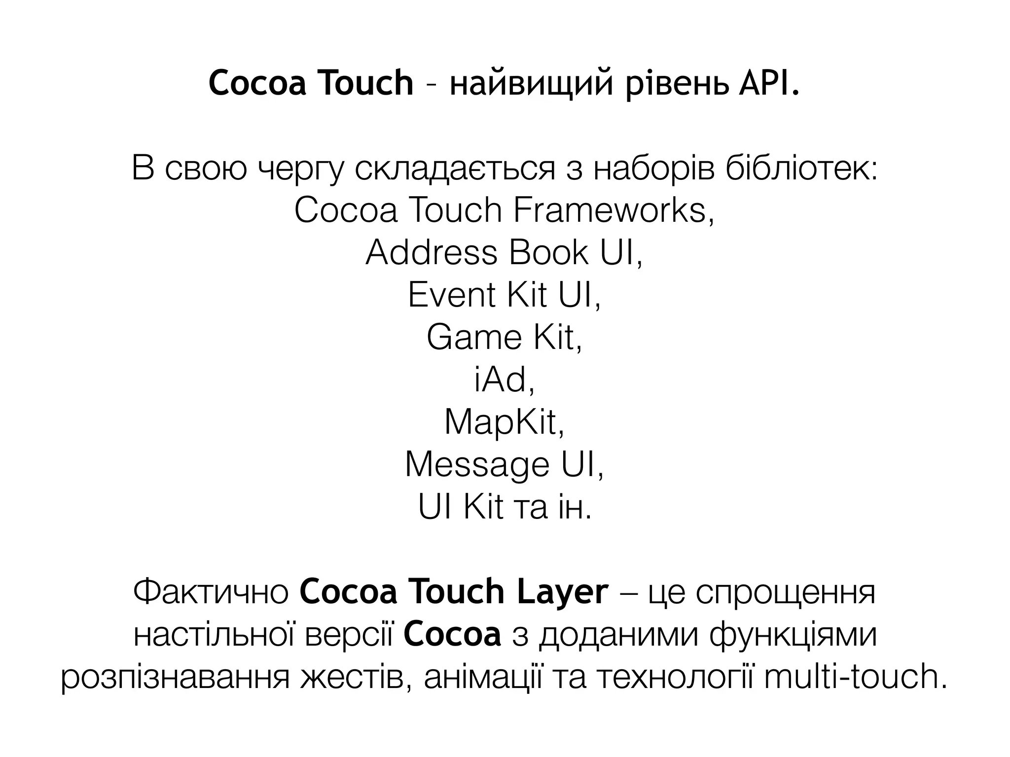 Cocoa Touch – найвищий рівень API.
В свою чергу складається з наборів бібліотек:
Cocoa Touch Frameworks,
Address Book UI,
Event Kit UI,
Game Kit,
iAd,
MapKit,
Message UI,
UI Kit та ін.
Фактично Cocoa Touch Layer – це спрощення
настільної версії Cocoa з доданими функціями
розпізнавання жестів, анімації та технології multi-touch.
 