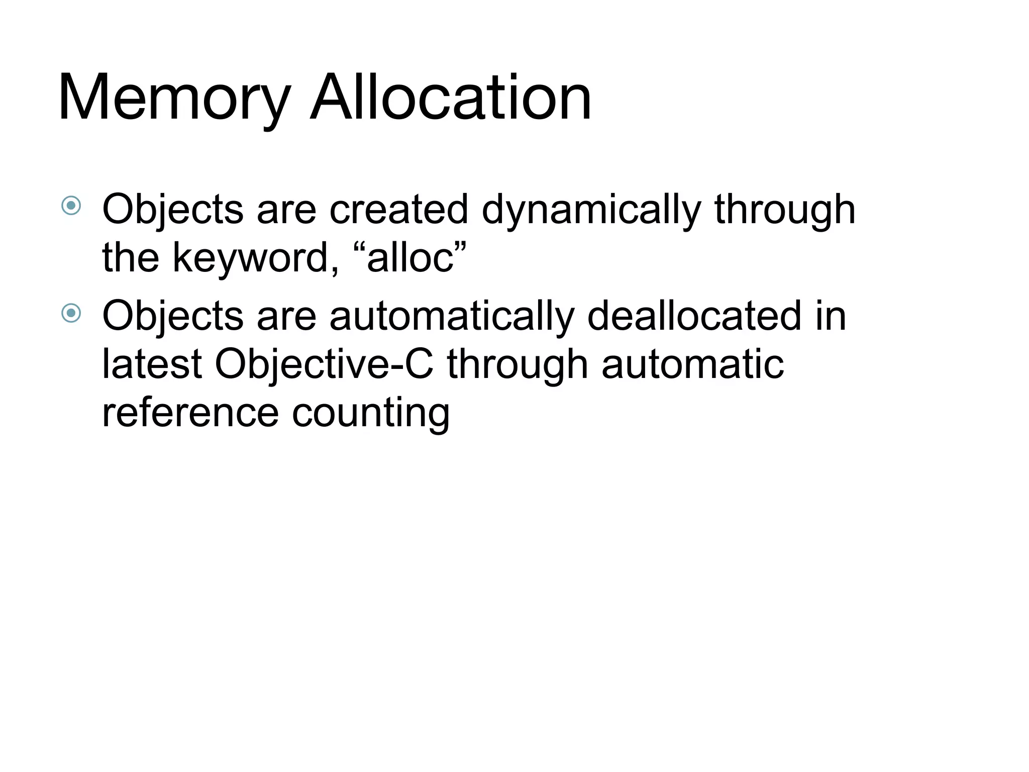 Memory Allocation
⦿ Objects are created dynamically through
the keyword, “alloc”
⦿ Objects are automatically deallocated in
latest Objective-C through automatic
reference counting
 