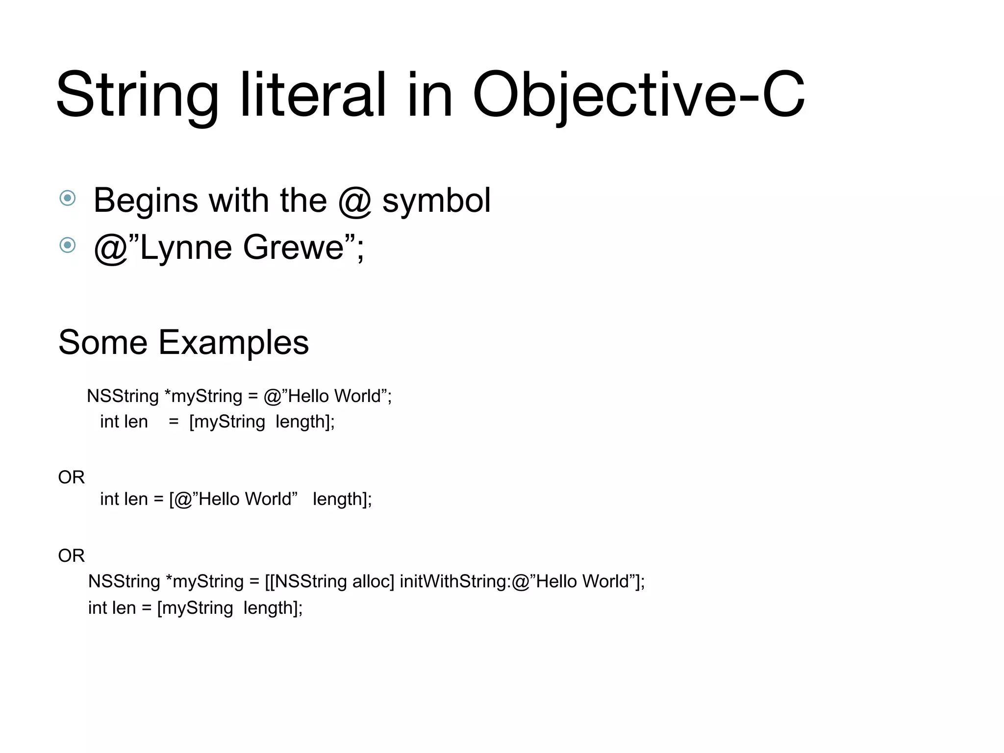 String literal in Objective-C
⦿ Begins with the @ symbol
⦿ @”Lynne Grewe”;
Some Examples
NSString *myString = @”Hello World”; 
int len = [myString length];
OR 
int len = [@”Hello World” length];
OR
NSString *myString = [[NSString alloc] initWithString:@”Hello World”];
int len = [myString length];
 
 