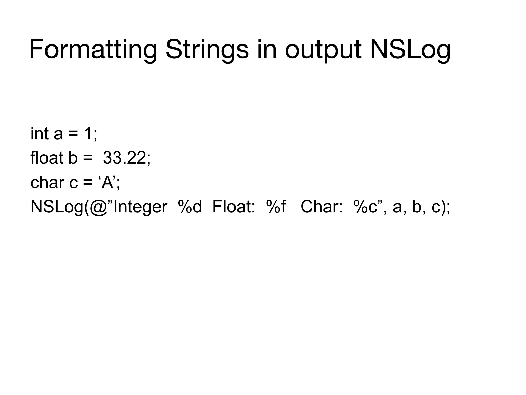 Formatting Strings in output NSLog
int a = 1;
float b = 33.22;
char c = ‘A’;
NSLog(@”Integer %d Float: %f Char: %c”, a, b, c);
 