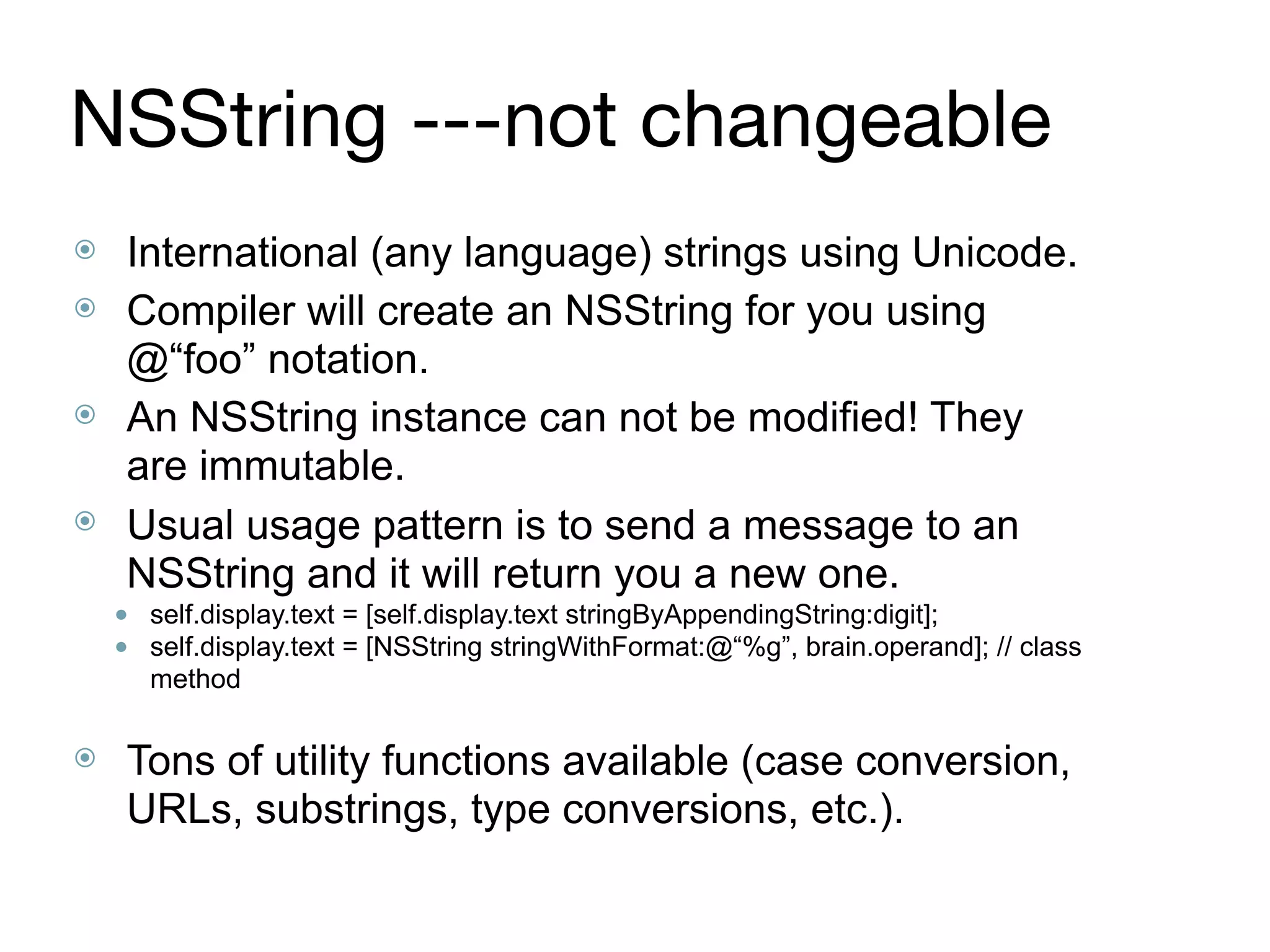 NSString ---not changeable
⦿ International (any language) strings using Unicode.
⦿ Compiler will create an NSString for you using
@“foo” notation.
⦿ An NSString instance can not be modified! They
are immutable.
⦿ Usual usage pattern is to send a message to an
NSString and it will return you a new one.
● self.display.text = [self.display.text stringByAppendingString:digit];
● self.display.text = [NSString stringWithFormat:@“%g”, brain.operand]; // class
method 
⦿ Tons of utility functions available (case conversion,
URLs, substrings, type conversions, etc.).
 