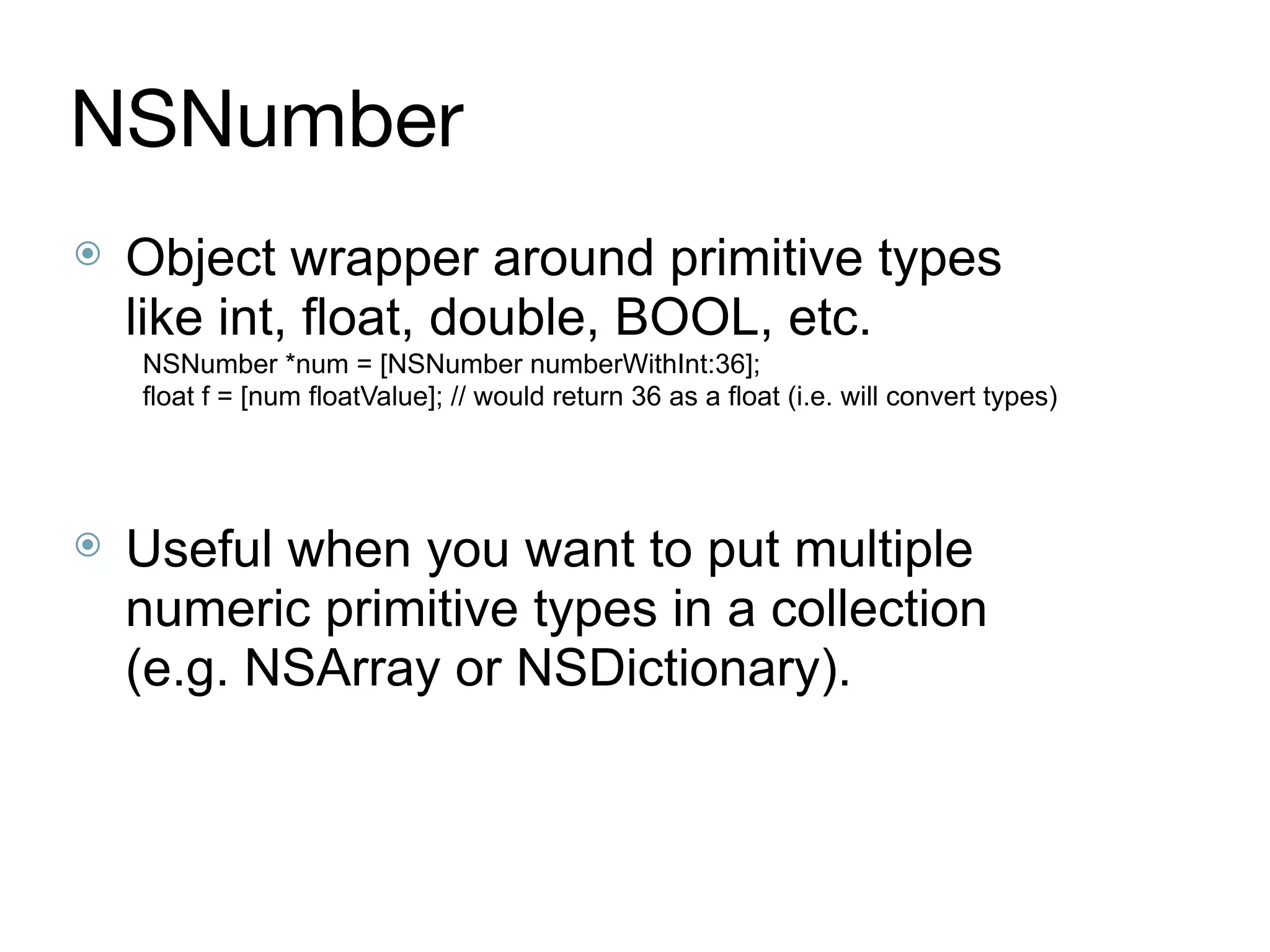 NSNumber
⦿ Object wrapper around primitive types
like int, float, double, BOOL, etc.
NSNumber *num = [NSNumber numberWithInt:36];
float f = [num floatValue]; // would return 36 as a float (i.e. will convert types)
⦿ Useful when you want to put multiple
numeric primitive types in a collection
(e.g. NSArray or NSDictionary).
 