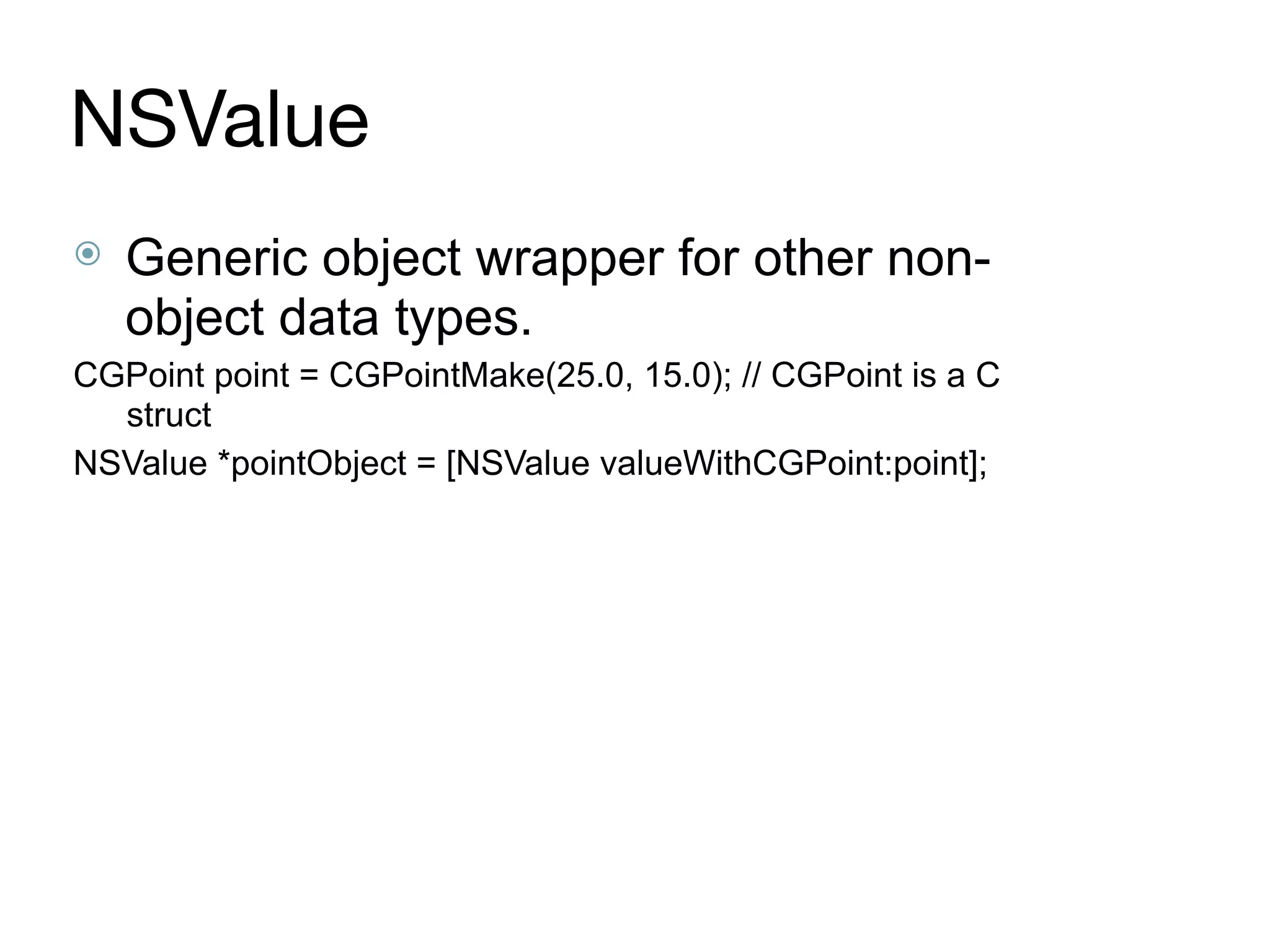 NSValue
⦿ Generic object wrapper for other non-
object data types.
CGPoint point = CGPointMake(25.0, 15.0); // CGPoint is a C
struct
NSValue *pointObject = [NSValue valueWithCGPoint:point];
 