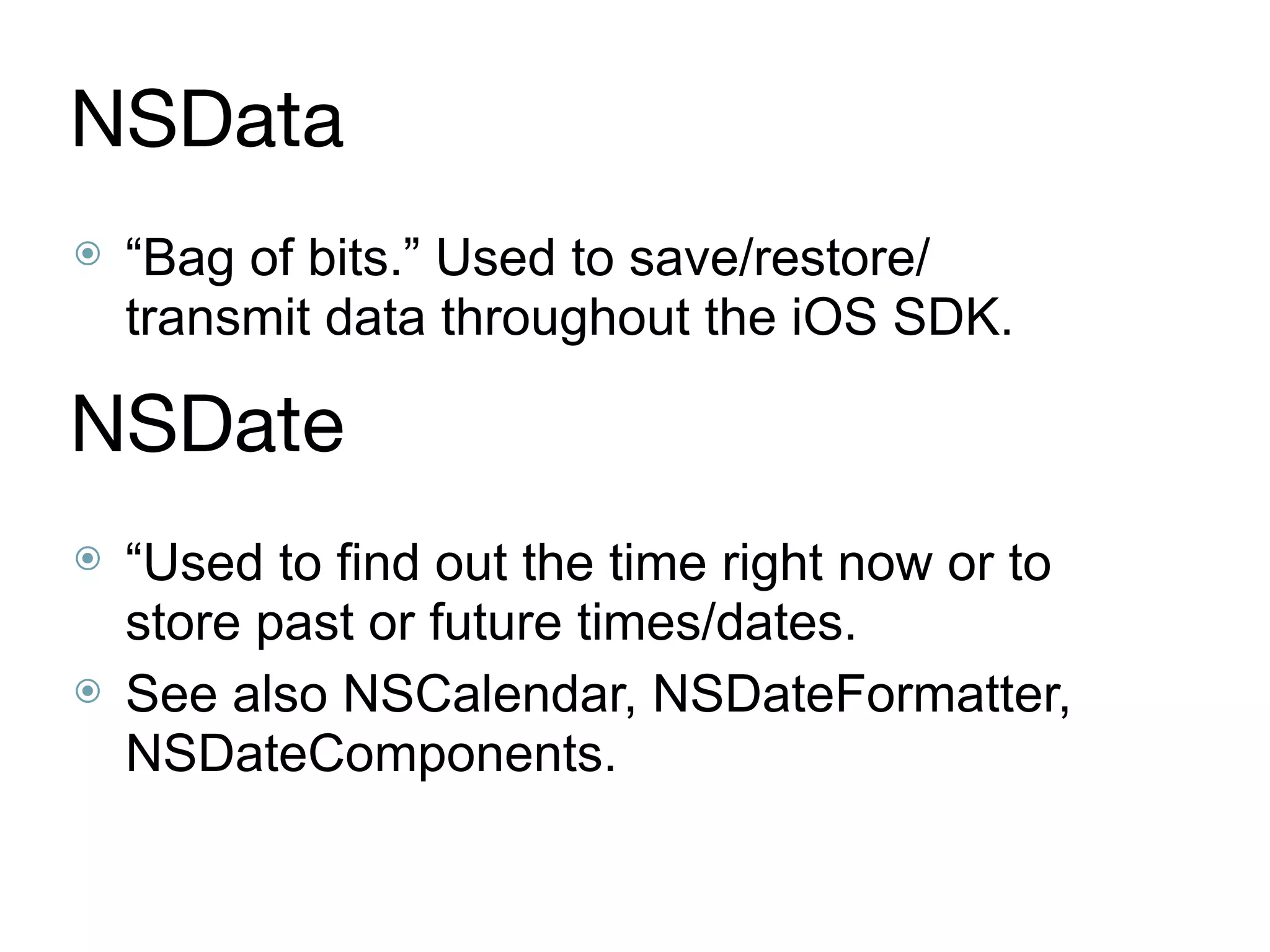 NSData
⦿ “Bag of bits.” Used to save/restore/
transmit data throughout the iOS SDK.
NSDate
⦿ “Used to find out the time right now or to
store past or future times/dates.
⦿ See also NSCalendar, NSDateFormatter,
NSDateComponents.
 