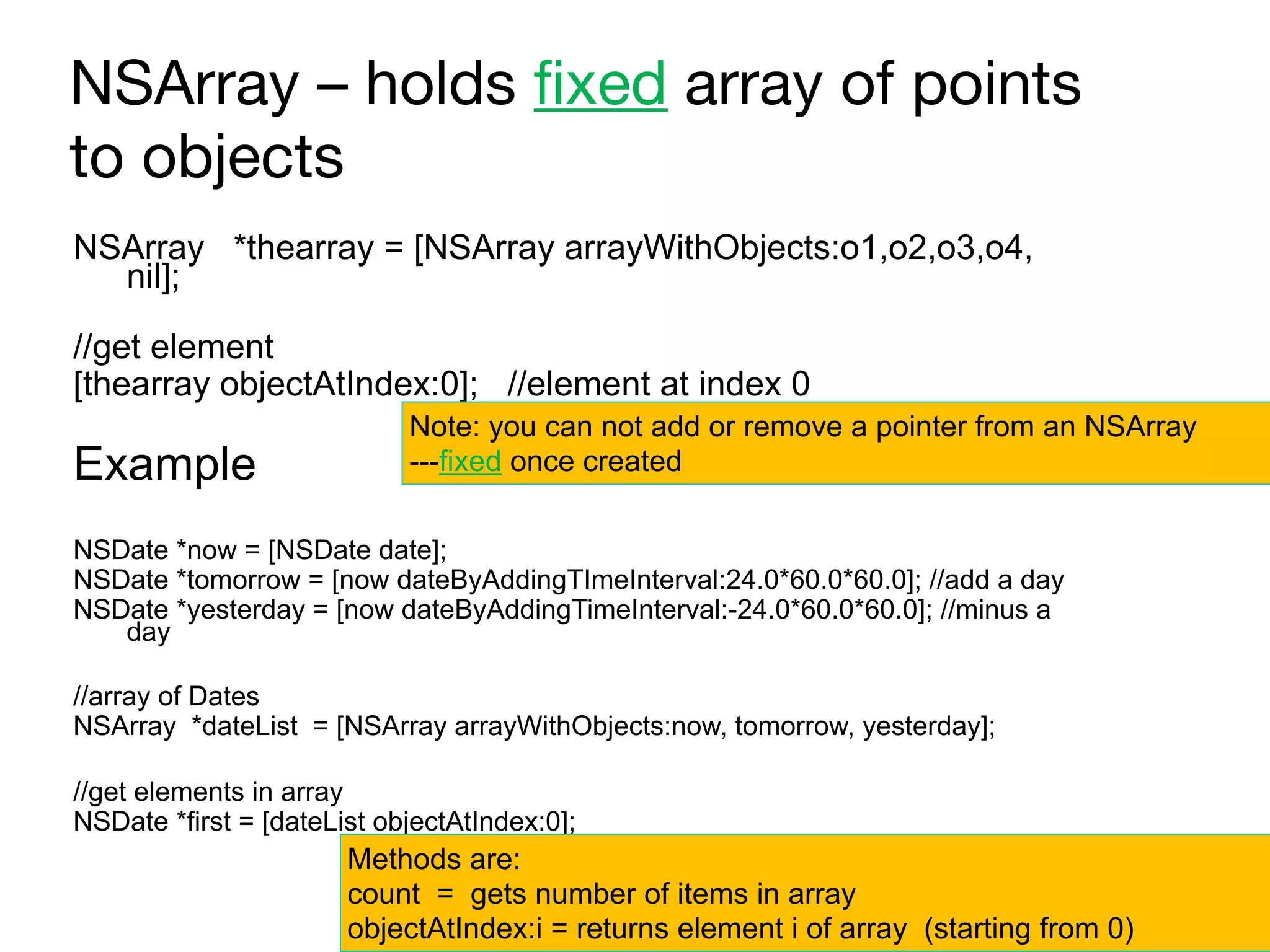 NSArray – holds fixed array of points
to objects
NSArray *thearray = [NSArray arrayWithObjects:o1,o2,o3,o4,
nil];
//get element
[thearray objectAtIndex:0]; //element at index 0
Example
NSDate *now = [NSDate date];
NSDate *tomorrow = [now dateByAddingTImeInterval:24.0*60.0*60.0]; //add a day
NSDate *yesterday = [now dateByAddingTimeInterval:-24.0*60.0*60.0]; //minus a
day
//array of Dates
NSArray *dateList = [NSArray arrayWithObjects:now, tomorrow, yesterday];
//get elements in array
NSDate *first = [dateList objectAtIndex:0];
Methods are:
count = gets number of items in array 
objectAtIndex:i = returns element i of array (starting from 0)
Note: you can not add or remove a pointer from an NSArray 
---fixed once created
 
