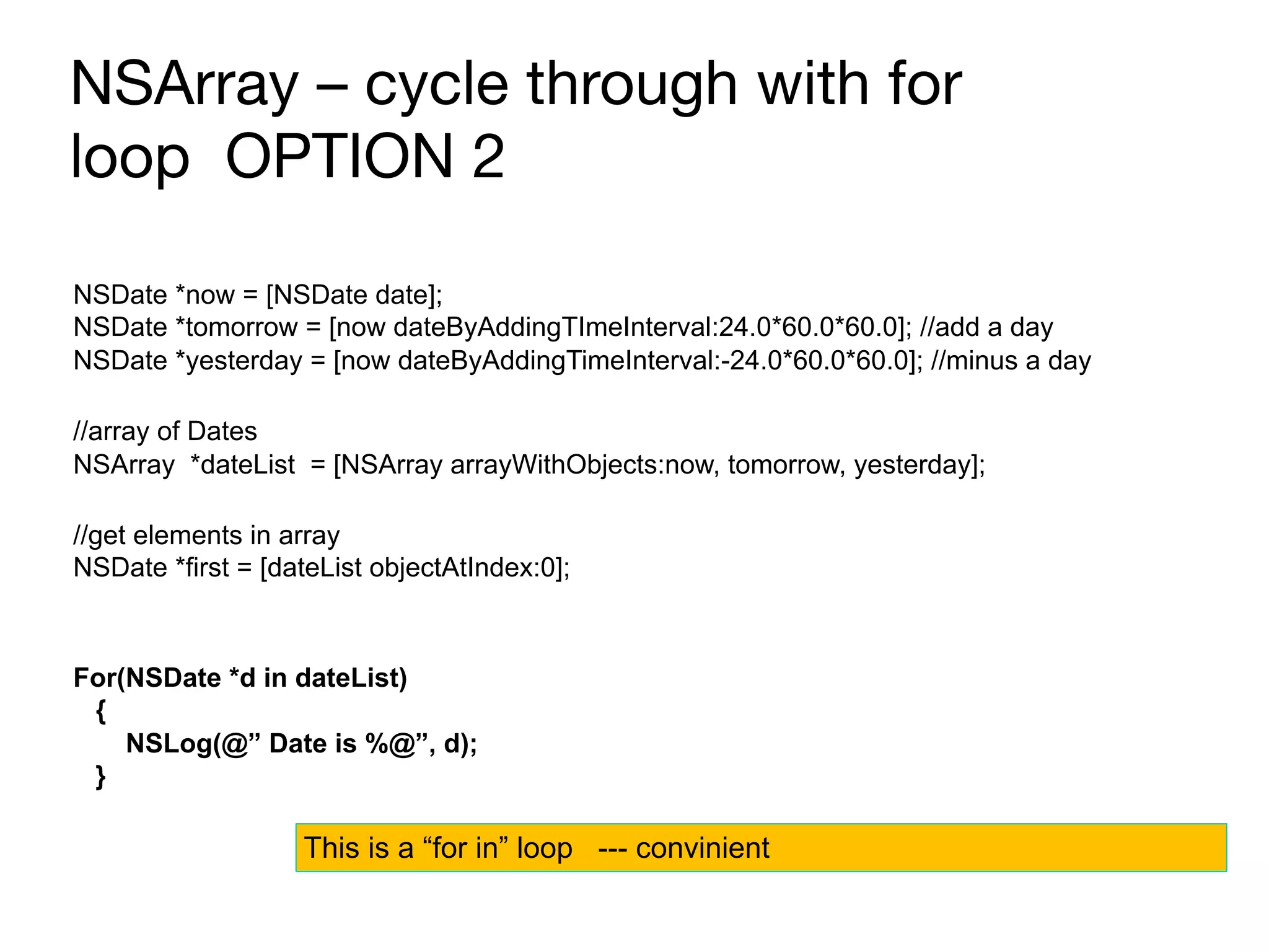 NSArray – cycle through with for
loop OPTION 2
NSDate *now = [NSDate date];
NSDate *tomorrow = [now dateByAddingTImeInterval:24.0*60.0*60.0]; //add a day
NSDate *yesterday = [now dateByAddingTimeInterval:-24.0*60.0*60.0]; //minus a day
//array of Dates
NSArray *dateList = [NSArray arrayWithObjects:now, tomorrow, yesterday];
//get elements in array
NSDate *first = [dateList objectAtIndex:0];
For(NSDate *d in dateList)
{
NSLog(@” Date is %@”, d);
}
This is a “for in” loop --- convinient
 