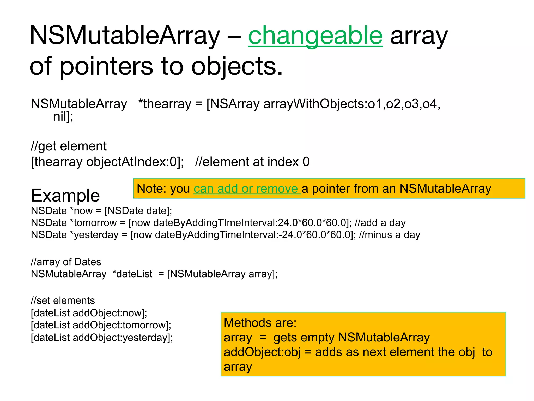NSMutableArray – changeable array
of pointers to objects.
NSMutableArray *thearray = [NSArray arrayWithObjects:o1,o2,o3,o4,
nil];
//get element
[thearray objectAtIndex:0]; //element at index 0
Example
NSDate *now = [NSDate date];
NSDate *tomorrow = [now dateByAddingTImeInterval:24.0*60.0*60.0]; //add a day
NSDate *yesterday = [now dateByAddingTimeInterval:-24.0*60.0*60.0]; //minus a day
//array of Dates
NSMutableArray *dateList = [NSMutableArray array];
//set elements
[dateList addObject:now];
[dateList addObject:tomorrow];
[dateList addObject:yesterday];
Methods are:
array = gets empty NSMutableArray 
addObject:obj = adds as next element the obj to
array
Note: you can add or remove a pointer from an NSMutableArray
 
