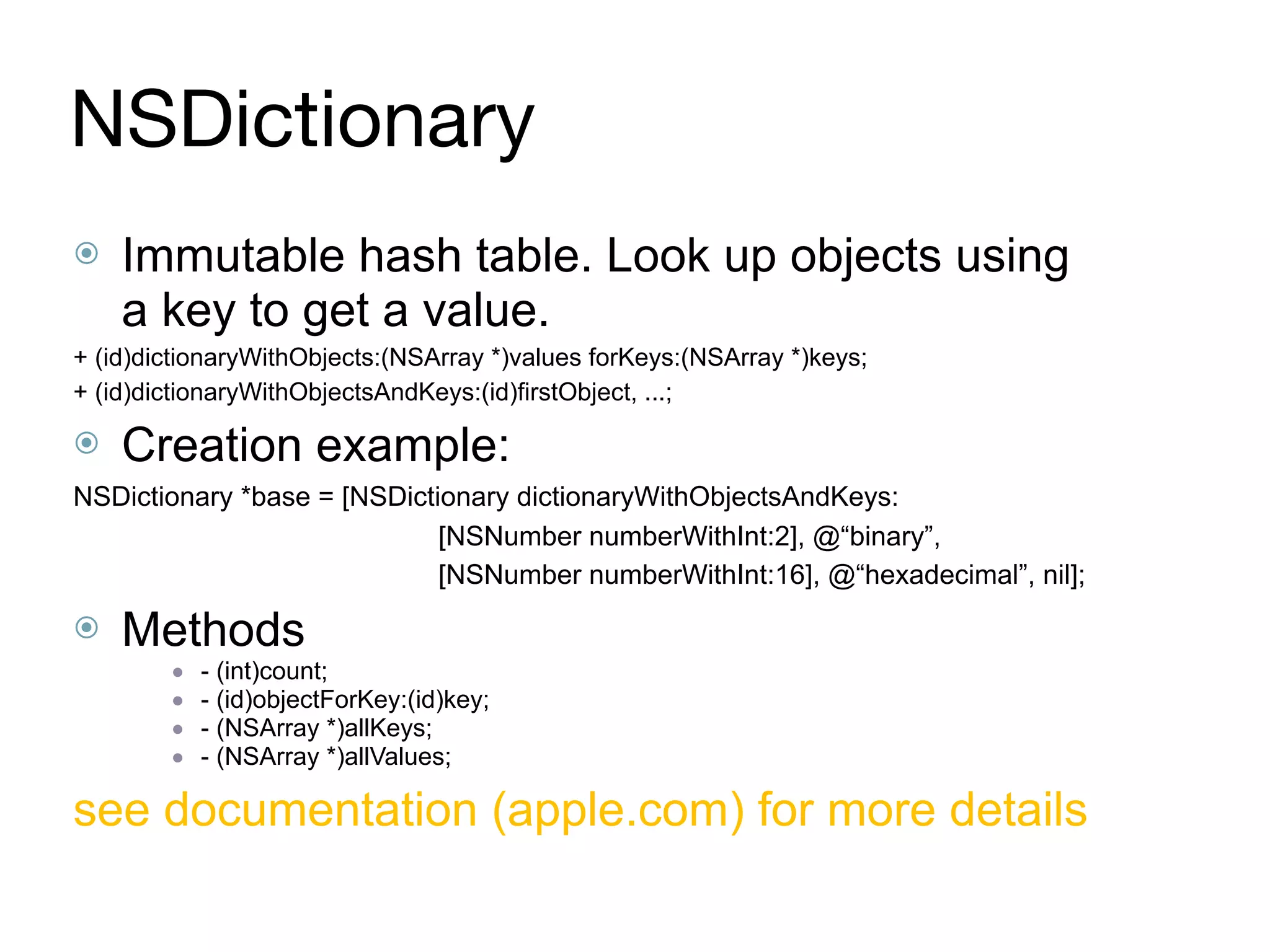 NSDictionary
⦿ Immutable hash table. Look up objects using
a key to get a value.
+ (id)dictionaryWithObjects:(NSArray *)values forKeys:(NSArray *)keys;
+ (id)dictionaryWithObjectsAndKeys:(id)firstObject, ...;
⦿ Creation example:
NSDictionary *base = [NSDictionary dictionaryWithObjectsAndKeys:
[NSNumber numberWithInt:2], @“binary”,
[NSNumber numberWithInt:16], @“hexadecimal”, nil];
⦿ Methods
● - (int)count;
● - (id)objectForKey:(id)key;
● - (NSArray *)allKeys;
● - (NSArray *)allValues;
see documentation (apple.com) for more details
 