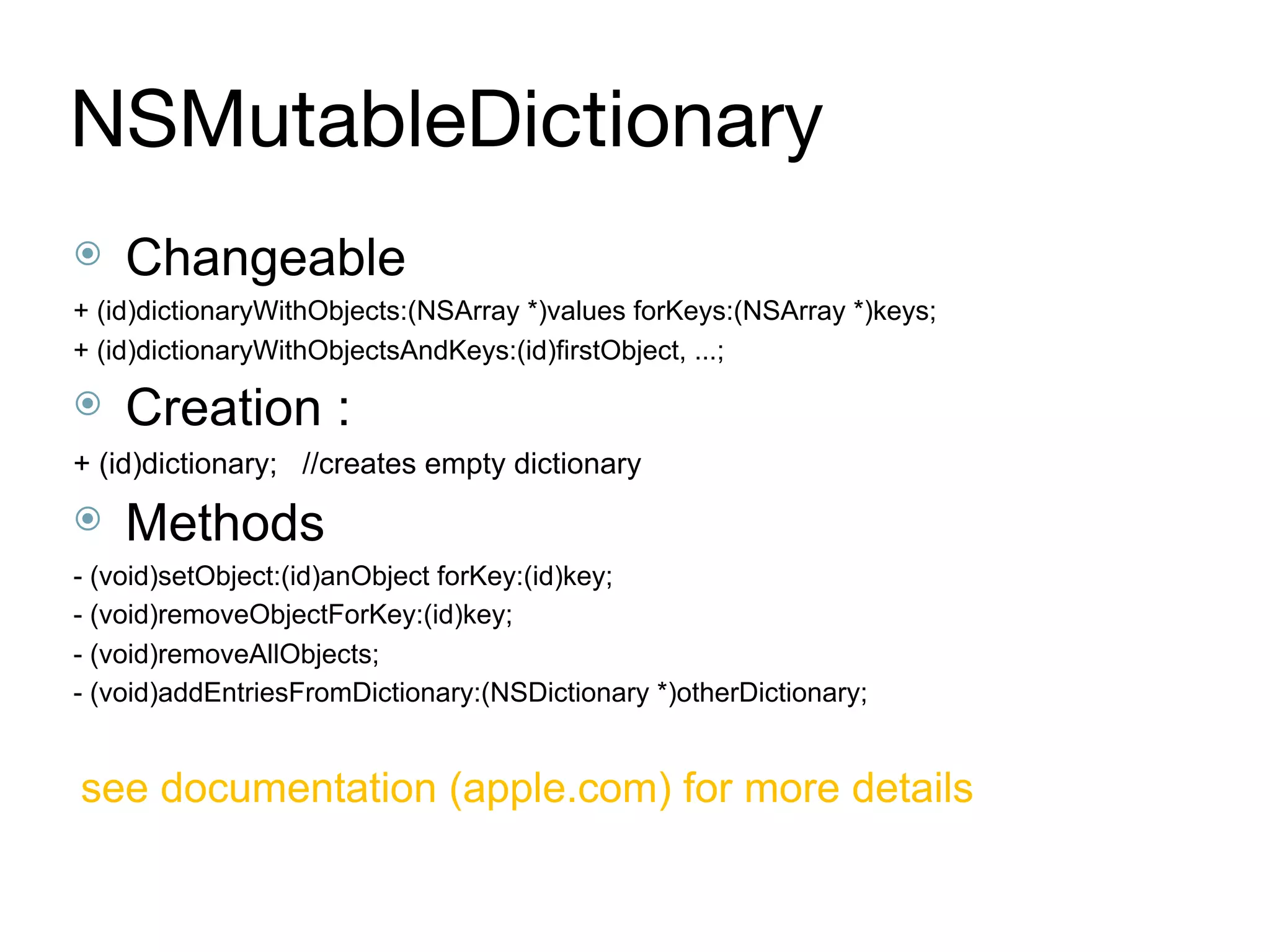 NSMutableDictionary
⦿ Changeable
+ (id)dictionaryWithObjects:(NSArray *)values forKeys:(NSArray *)keys;
+ (id)dictionaryWithObjectsAndKeys:(id)firstObject, ...;
⦿ Creation :
+ (id)dictionary; //creates empty dictionary
⦿ Methods
- (void)setObject:(id)anObject forKey:(id)key;
- (void)removeObjectForKey:(id)key;
- (void)removeAllObjects;
- (void)addEntriesFromDictionary:(NSDictionary *)otherDictionary;
see documentation (apple.com) for more details
 
