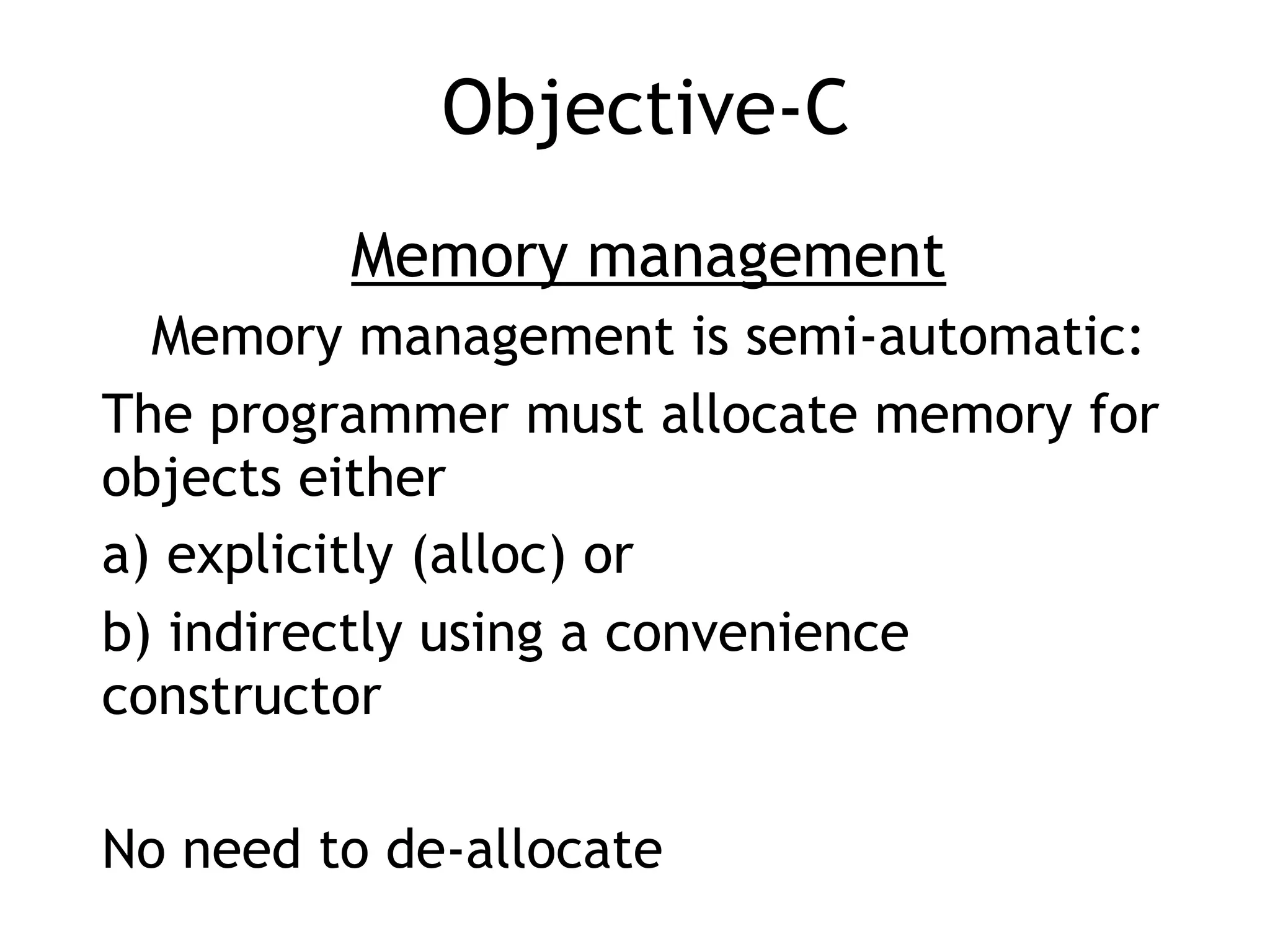 Objective-C
Memory management
Memory management is semi-automatic:
The programmer must allocate memory for
objects either
a) explicitly (alloc) or
b) indirectly using a convenience
constructor
No need to de-allocate
 