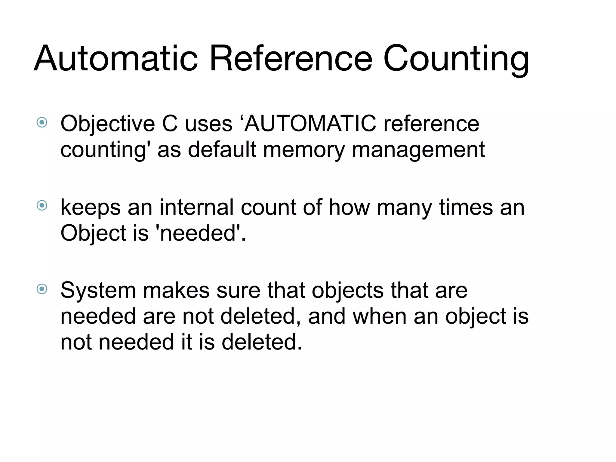 Automatic Reference Counting
⦿ Objective C uses ‘AUTOMATIC reference
counting' as default memory management 
⦿ keeps an internal count of how many times an
Object is 'needed'.  
⦿ System makes sure that objects that are
needed are not deleted, and when an object is
not needed it is deleted.
 