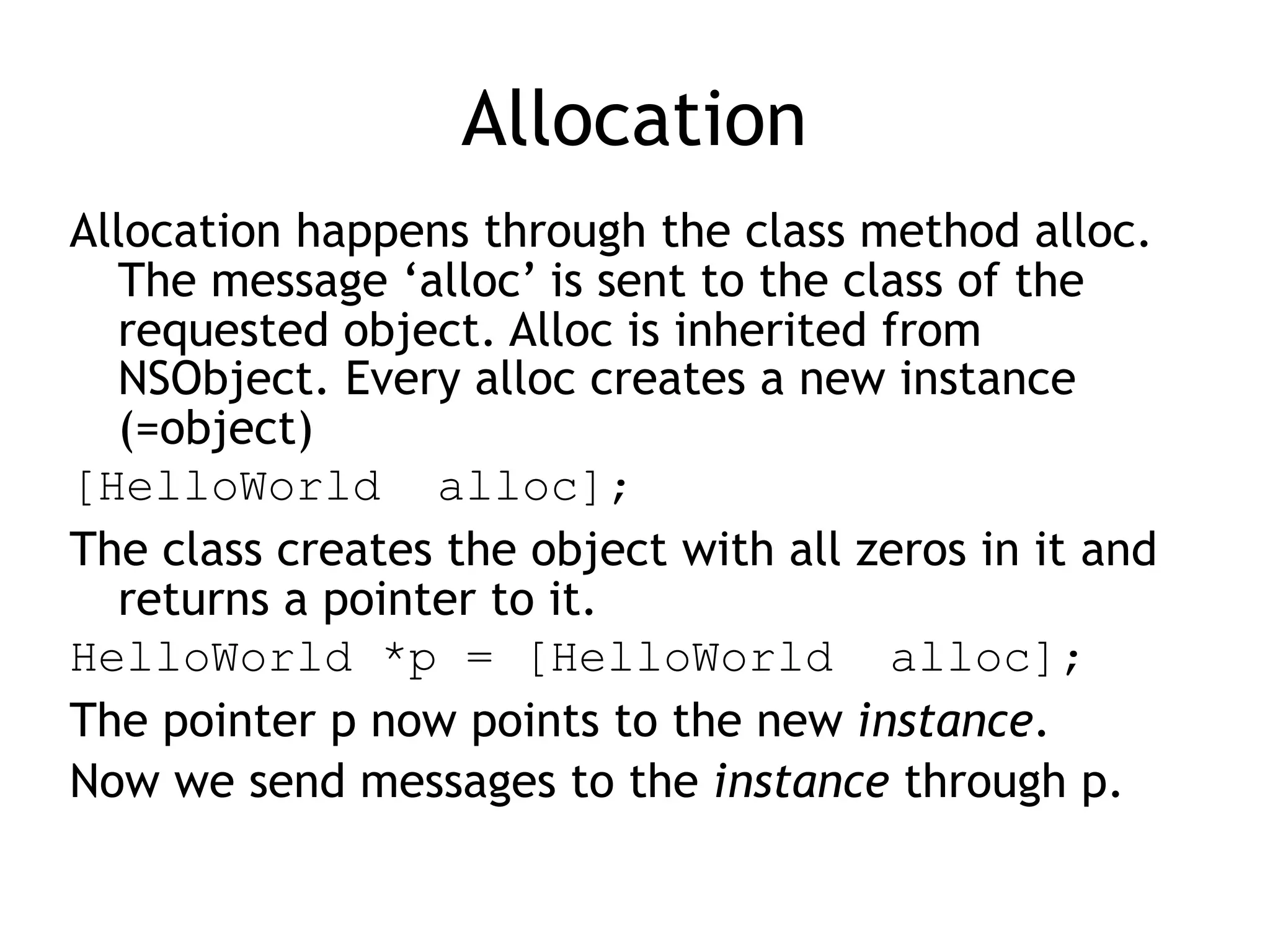 Allocation
Allocation happens through the class method alloc.
The message ‘alloc’ is sent to the class of the
requested object. Alloc is inherited from
NSObject. Every alloc creates a new instance
(=object)
[HelloWorld alloc];
The class creates the object with all zeros in it and
returns a pointer to it.
HelloWorld *p = [HelloWorld alloc];
The pointer p now points to the new instance.
Now we send messages to the instance through p.
 