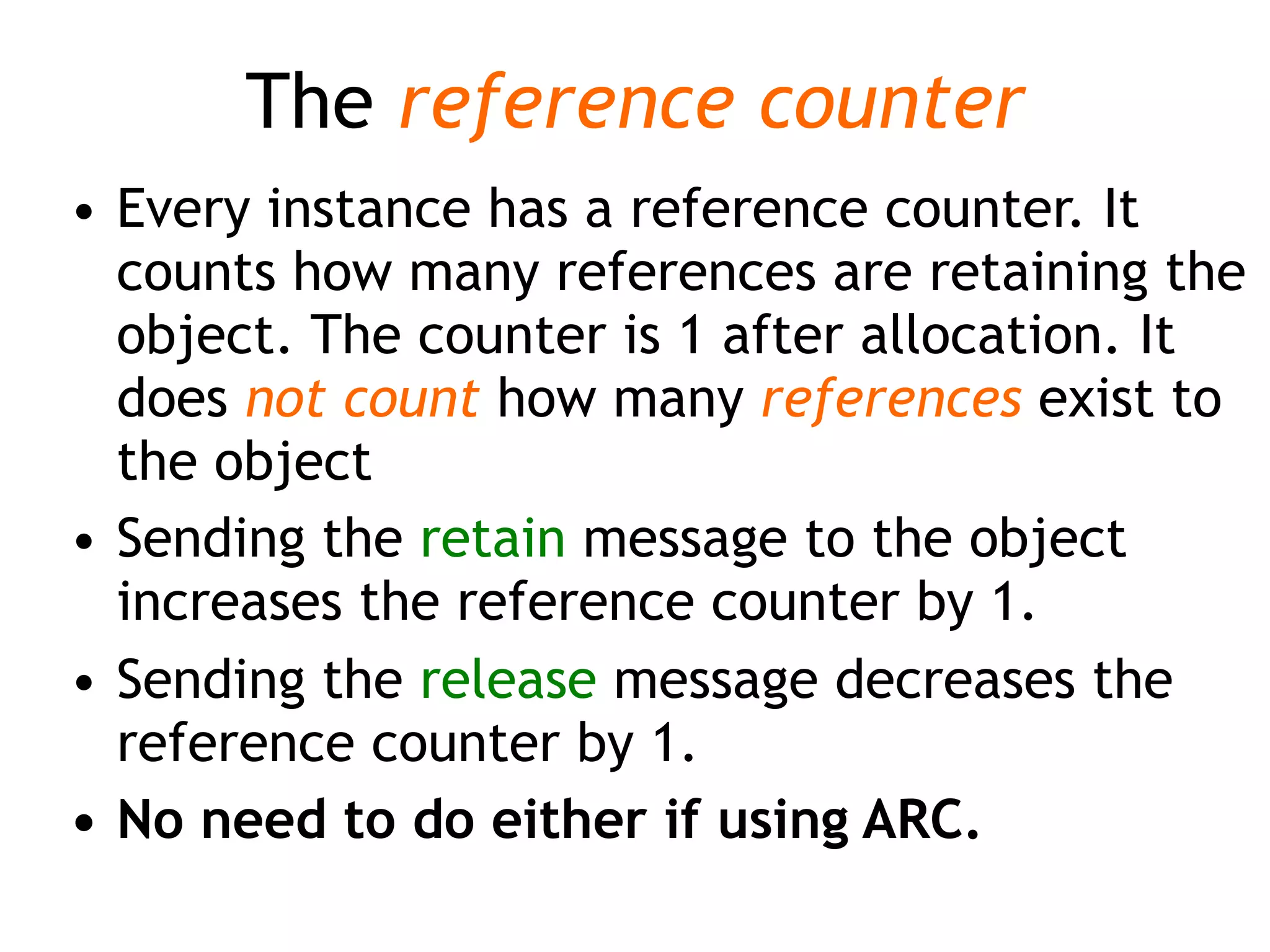 The reference counter
• Every instance has a reference counter. It
counts how many references are retaining the
object. The counter is 1 after allocation. It
does not count how many references exist to
the object
• Sending the retain message to the object
increases the reference counter by 1.
• Sending the release message decreases the
reference counter by 1.
• No need to do either if using ARC.
 