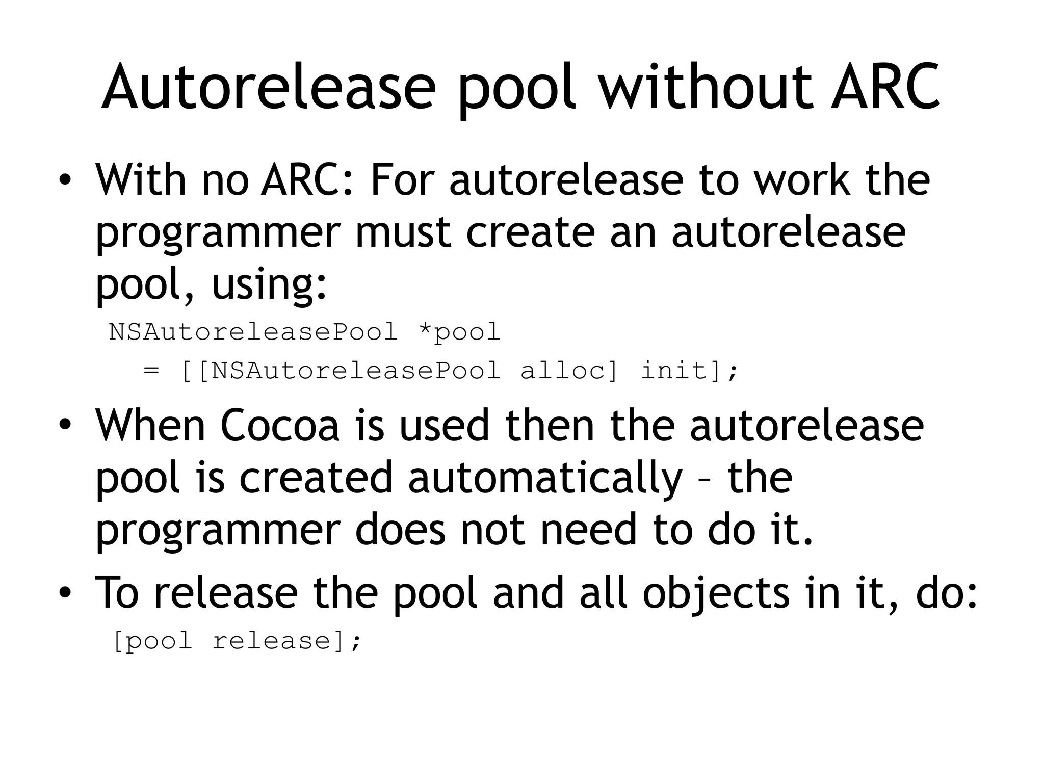 Autorelease pool without ARC
• With no ARC: For autorelease to work the
programmer must create an autorelease
pool, using:
NSAutoreleasePool *pool
= [[NSAutoreleasePool alloc] init];
• When Cocoa is used then the autorelease
pool is created automatically – the
programmer does not need to do it.
• To release the pool and all objects in it, do:
[pool release];
 