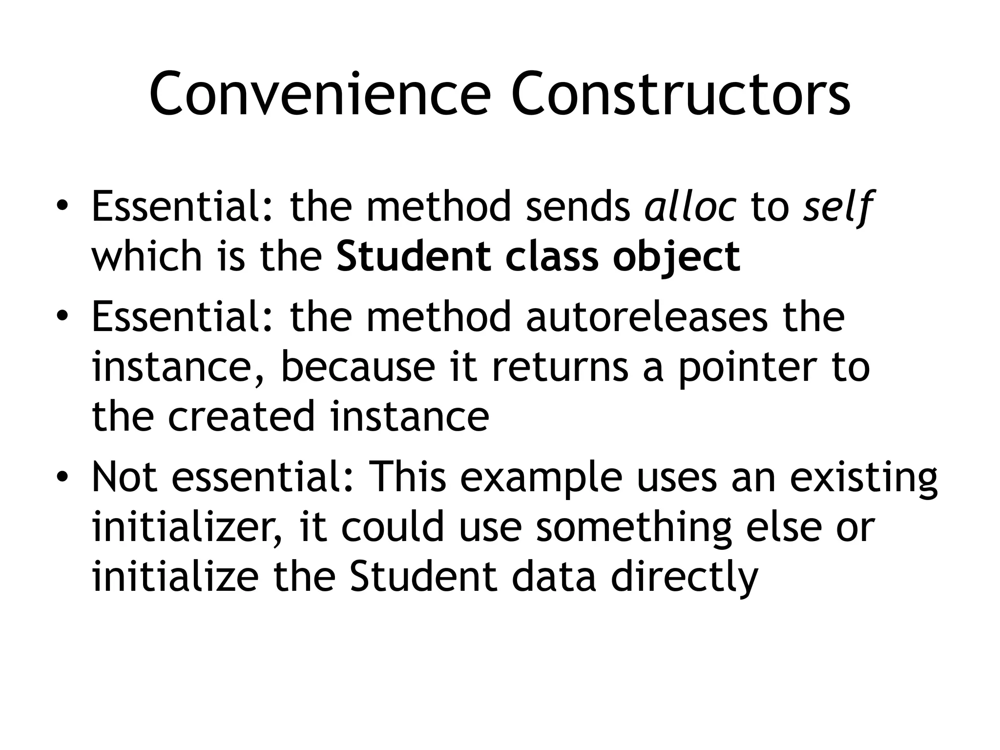 Convenience Constructors
• Essential: the method sends alloc to self
which is the Student class object
• Essential: the method autoreleases the
instance, because it returns a pointer to
the created instance
• Not essential: This example uses an existing
initializer, it could use something else or
initialize the Student data directly
 