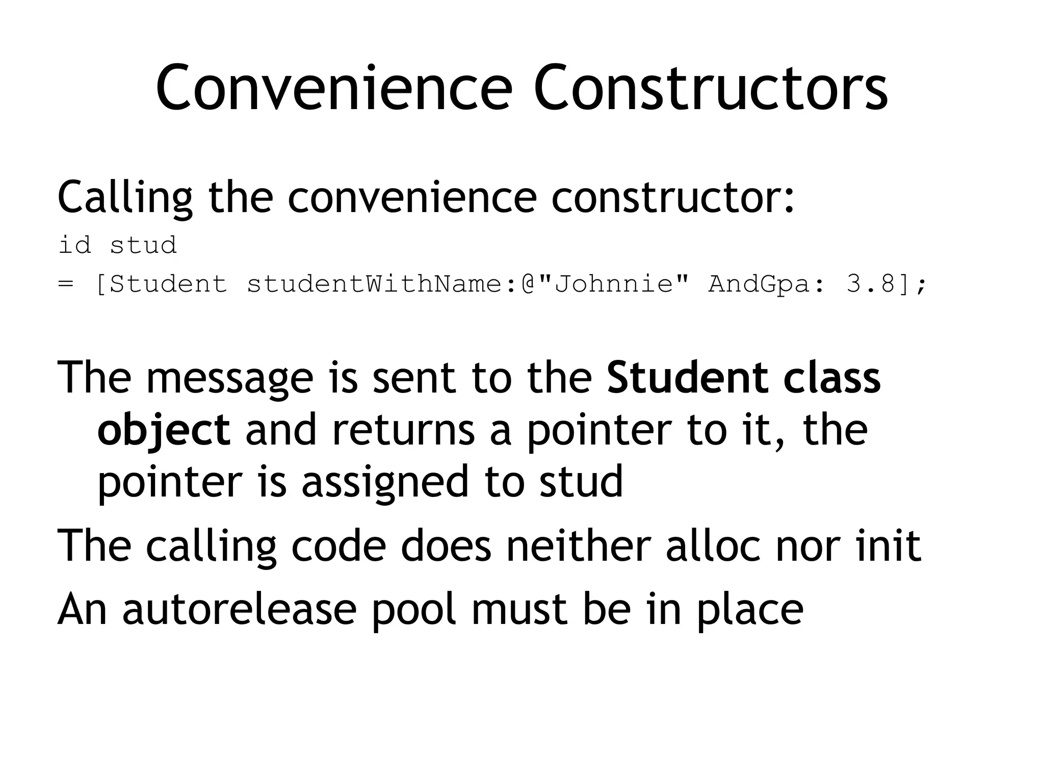Convenience Constructors
Calling the convenience constructor:
id stud
= [Student studentWithName:@"Johnnie" AndGpa: 3.8];
The message is sent to the Student class
object and returns a pointer to it, the
pointer is assigned to stud
The calling code does neither alloc nor init
An autorelease pool must be in place
 