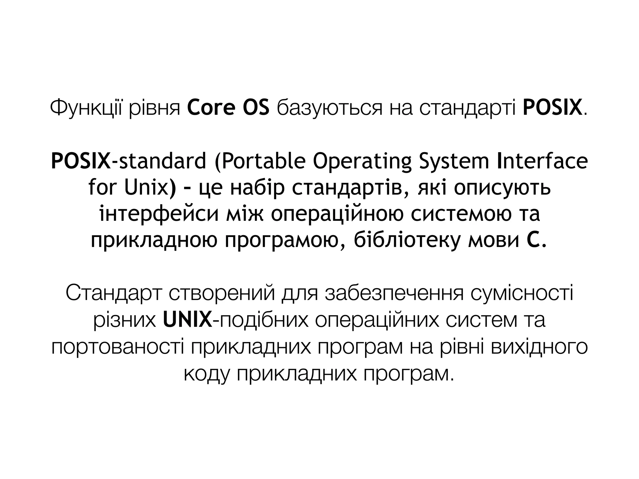 Функції рівня Core OS базуються на стандарті POSIX.
POSIX-standard (Portable Operating System Interface
for Unix) – це набір стандартів, які описують
інтерфейси між операційною системою та
прикладною програмою, бібліотеку мови C.
Стандарт створений для забезпечення сумісності
різних UNIX-подібних операційних систем та
портованості прикладних програм на рівні вихідного
коду прикладних програм.
 