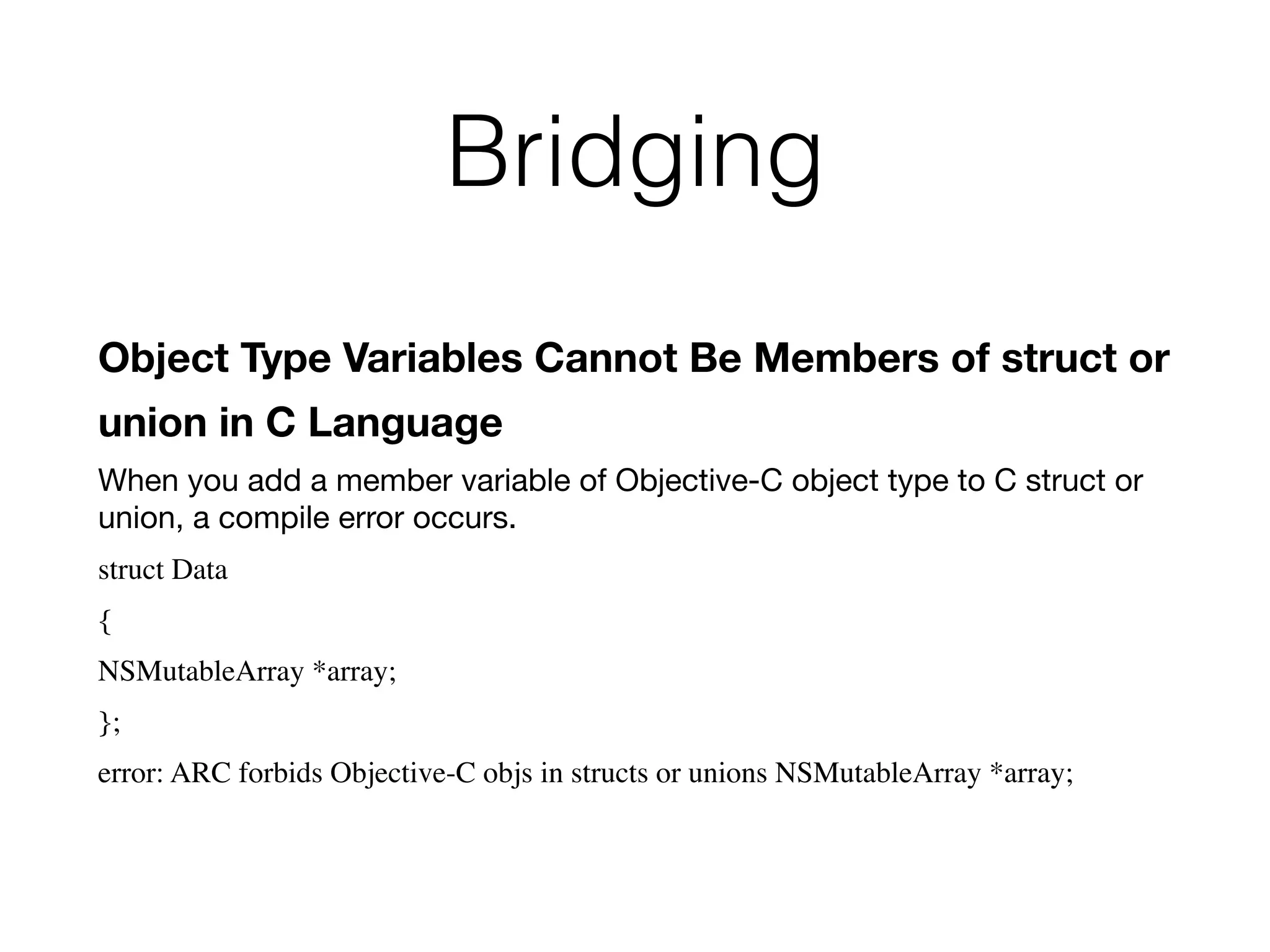 Bridging
Object Type Variables Cannot Be Members of struct or
union in C Language
When you add a member variable of Objective-C object type to C struct or
union, a compile error occurs.
struct Data
{
NSMutableArray *array;
};
error: ARC forbids Objective-C objs in structs or unions NSMutableArray *array;
 