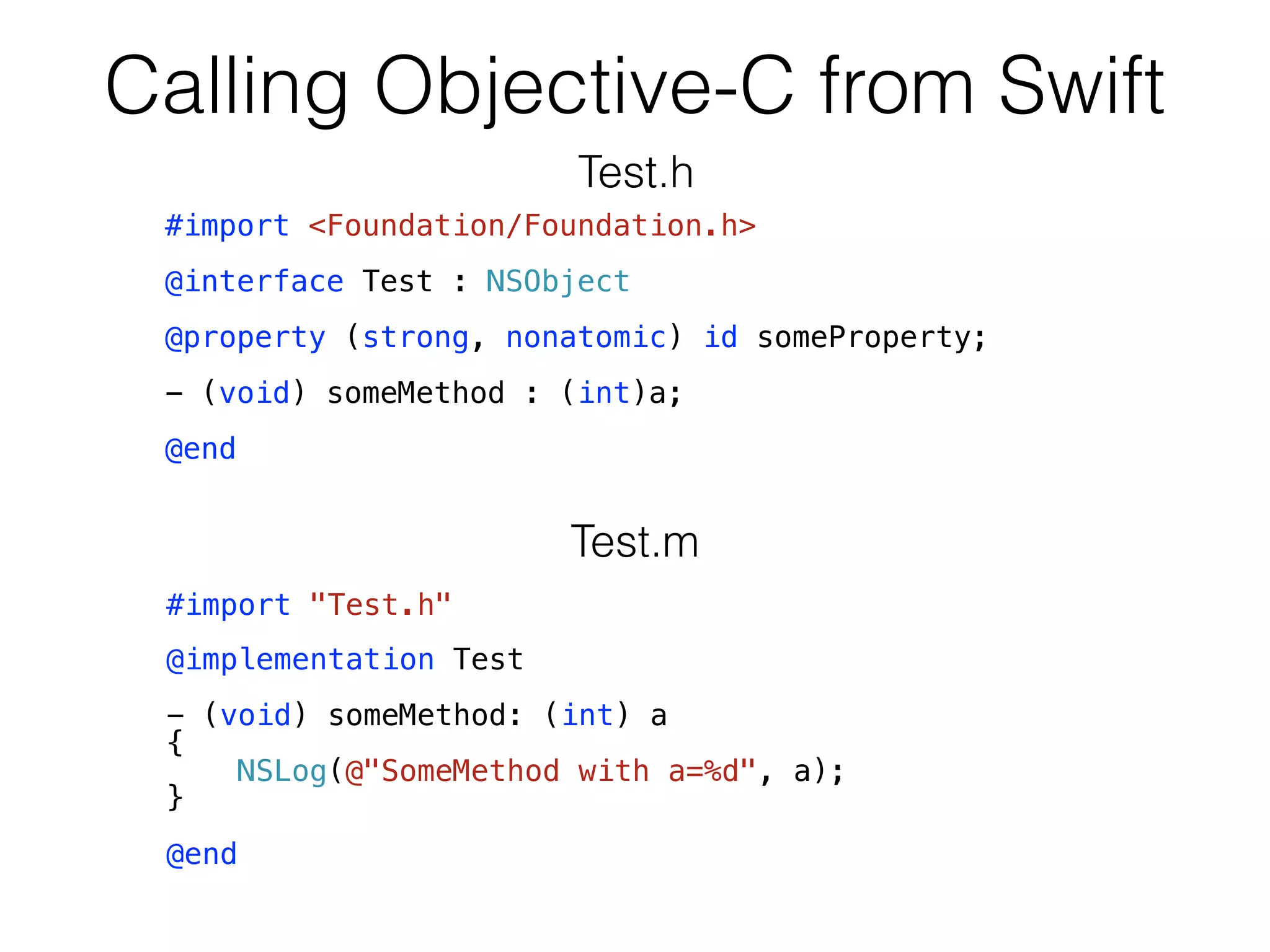 Calling Objective-C from Swift
#import "Test.h"
@implementation Test
- (void) someMethod: (int) a
{
NSLog(@"SomeMethod with a=%d", a);
}
@end
Test.m
Test.h
#import <Foundation/Foundation.h>
@interface Test : NSObject
@property (strong, nonatomic) id someProperty;
- (void) someMethod : (int)a;
@end
 