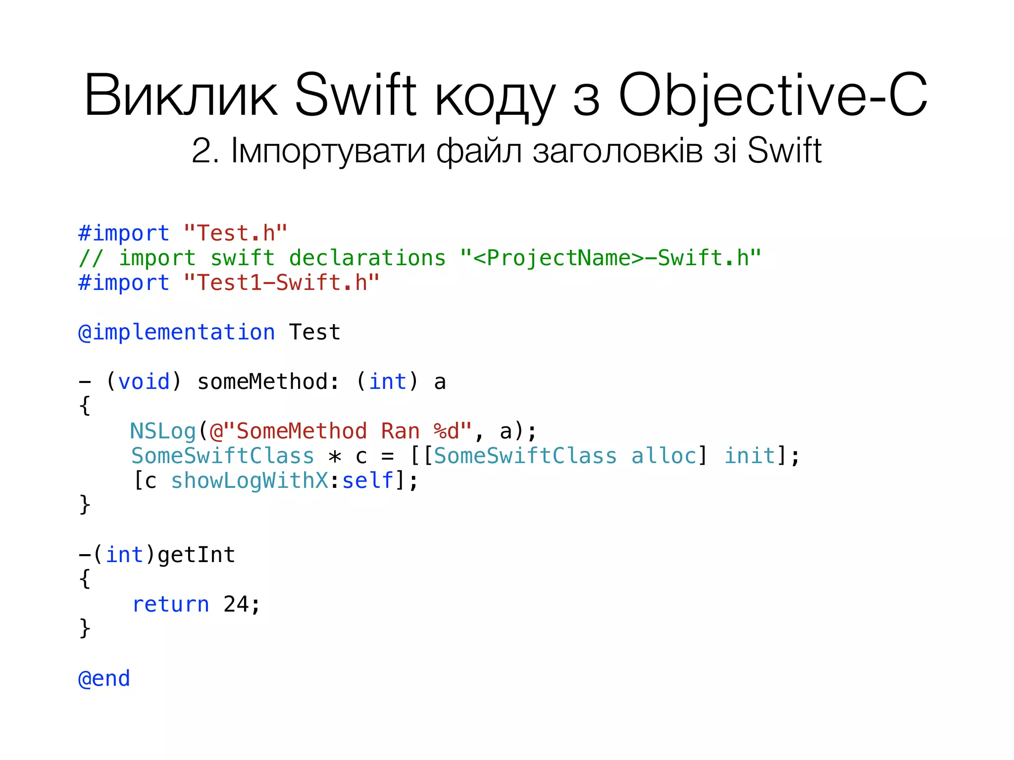 Виклик Swift коду з Objective-C
#import "Test.h"
// import swift declarations "<ProjectName>-Swift.h"
#import "Test1-Swift.h"
@implementation Test
- (void) someMethod: (int) a
{
NSLog(@"SomeMethod Ran %d", a);
SomeSwiftClass * c = [[SomeSwiftClass alloc] init];
[c showLogWithX:self];
}
-(int)getInt
{
return 24;
}
@end
2. Імпортувати файл заголовків зі Swift
 