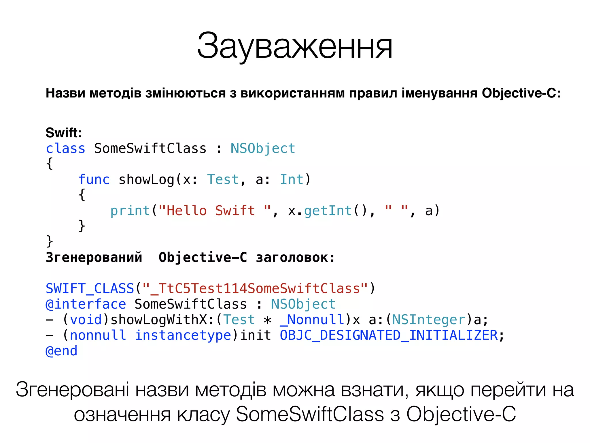 Зауваження
Назви методів змінюються з використанням правил іменування Objective-C:
Swift:
class SomeSwiftClass : NSObject
{
func showLog(x: Test, a: Int)
{
print("Hello Swift ", x.getInt(), " ", a)
}
}
Згенерований Objective-C заголовок:
SWIFT_CLASS("_TtC5Test114SomeSwiftClass")
@interface SomeSwiftClass : NSObject
- (void)showLogWithX:(Test * _Nonnull)x a:(NSInteger)a;
- (nonnull instancetype)init OBJC_DESIGNATED_INITIALIZER;
@end
Згенеровані назви методів можна взнати, якщо перейти на
означення класу SomeSwiftClass з Objective-C
 