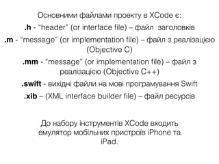 Основними файлами проекту в XCode є:
.h - “header” (or interface ﬁle) – файл заголовків
.m - “message” (or implementation ﬁle) – файл з реалізацією
(Objective C)
.mm - “message” (or implementation ﬁle) – файл з
реалізацією (Objective C++)
.swift - вихідні файли на мові програмування Swift
.xib – (XML interface builder ﬁle) – файл ресурсів
До набору інструментів XCode входить
емулятор мобільних пристроїв iPhone та
iPad.
 