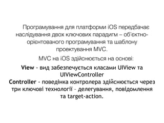 Програмування для платформи iOS передбачає
наслідування двох ключових парадигм – об’єктно-
орієнтованого програмування та шаблону
проектування MVC.
MVC на iOS здійснюється на основі:
View - вид забезпечується класами UIView та
UIViewController
Controller - поведінка контролера здійснюється через
три ключові технології – делегування, повідомлення
та target-action.
 
