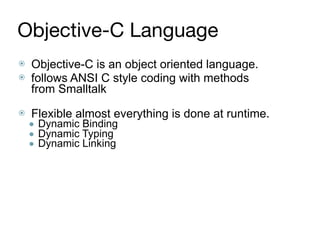 Objective-C Language
⦿ Objective-C is an object oriented language.
⦿ follows ANSI C style coding with methods
from Smalltalk 
⦿ Flexible almost everything is done at runtime.
● Dynamic Binding
● Dynamic Typing
● Dynamic Linking
 