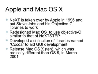 Apple and Mac OS X
⦿ NeXT is taken over by Apple in 1996 and
put Steve Jobs and his Objective-C
libraries to work
⦿ Redesigned Mac OS to use objective-C
similar to that of NeXTSTEP
⦿ Developed a collection of libraries named
“Cocoa” to aid GUI development
⦿ Release Mac OS X (ten), which was
radically different than OS 9, in March
2001
 