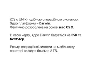 iOS є UNIX-подібною операційною системою.
Ядро платформи – Darwin.
Фактично розроблена на основі Mac OS X.
В свою чергу, ядро Darwin базується на BSD та
NextStep.
Розмір операційної системи на мобільному
пристрої складає близько 2 ГБ.
 