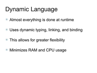 Dynamic Language
⦿ Almost everything is done at runtime 
⦿ Uses dynamic typing, linking, and binding 
⦿ This allows for greater flexibility 
⦿ Minimizes RAM and CPU usage
 