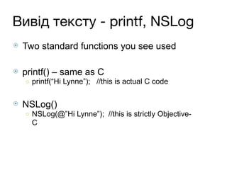 Вивід тексту - printf, NSLog
⦿ Two standard functions you see used
⦿ printf() – same as C
○ printf(“Hi Lynne”); //this is actual C code
⦿ NSLog()
○ NSLog(@”Hi Lynne”); //this is strictly Objective-
C
 