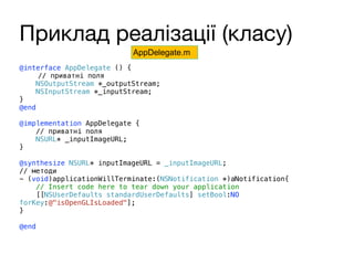 Приклад реалізації (класу)
@interface AppDelegate () {
// приватні поля
NSOutputStream *_outputStream;
NSInputStream *_inputStream;
}
@end
@implementation AppDelegate {
// приватні поля
NSURL* _inputImageURL;
}
@synthesize NSURL* inputImageURL = _inputImageURL;
// методи
- (void)applicationWillTerminate:(NSNotification *)aNotification{
// Insert code here to tear down your application
[[NSUserDefaults standardUserDefaults] setBool:NO
forKey:@"isOpenGLIsLoaded"];
}
@end
AppDelegate.m
 