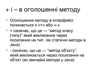 + і – в оголошенні методу
⦿ Оголошення методу в інтерфейсі
починається з «+» або «-»
⦿ + означає, що це — “метод класу
(типу)” який викликання через
посилання на тип (як статичні методи в
Java)
⦿ - означає, що це — “метод об’єкту”,
який викликається через посилання на
об’єкт (як звичайні методи у Java)
 