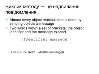 Виклик методу — це надсилання
повідомлення
⦿ Almost every object manipulation is done by
sending objects a message
⦿ Two words within a set of brackets, the object
identifier and the message to send.
 
 
Like C++ or Java’s Identifier.message() 
 
[Identifier message ]
 
