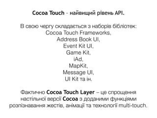 Cocoa Touch – найвищий рівень API.
В свою чергу складається з наборів бібліотек:
Cocoa Touch Frameworks,
Address Book UI,
Event Kit UI,
Game Kit,
iAd,
MapKit,
Message UI,
UI Kit та ін.
Фактично Cocoa Touch Layer – це спрощення
настільної версії Cocoa з доданими функціями
розпізнавання жестів, анімації та технології multi-touch.
 