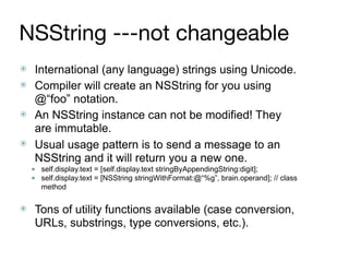NSString ---not changeable
⦿ International (any language) strings using Unicode.
⦿ Compiler will create an NSString for you using
@“foo” notation.
⦿ An NSString instance can not be modified! They
are immutable.
⦿ Usual usage pattern is to send a message to an
NSString and it will return you a new one.
● self.display.text = [self.display.text stringByAppendingString:digit];
● self.display.text = [NSString stringWithFormat:@“%g”, brain.operand]; // class
method 
⦿ Tons of utility functions available (case conversion,
URLs, substrings, type conversions, etc.).
 