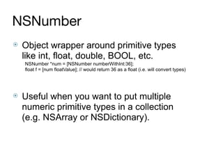 NSNumber
⦿ Object wrapper around primitive types
like int, float, double, BOOL, etc.
NSNumber *num = [NSNumber numberWithInt:36];
float f = [num floatValue]; // would return 36 as a float (i.e. will convert types)
⦿ Useful when you want to put multiple
numeric primitive types in a collection
(e.g. NSArray or NSDictionary).
 